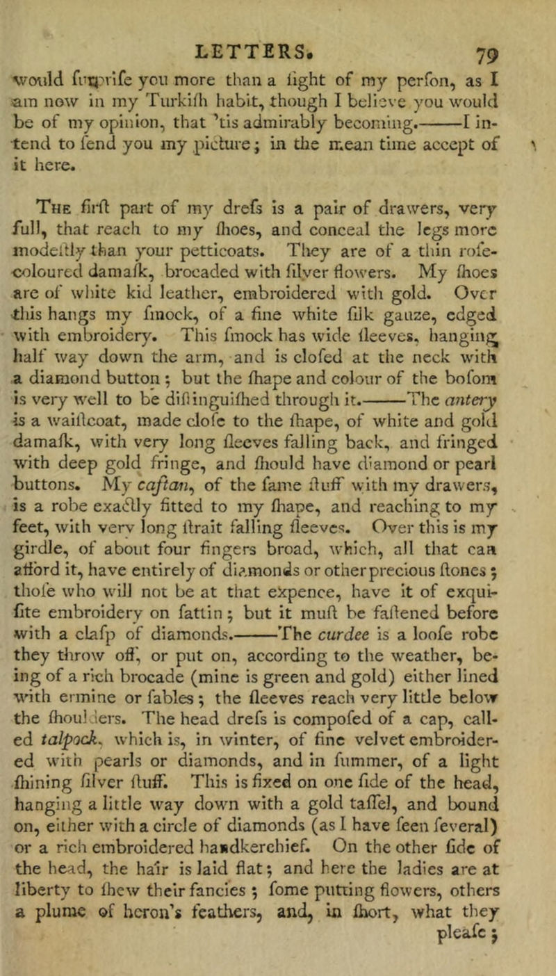 would fi'q:'iife you more than a light of my perfon, as I am now in my Turkilh habit, though I believe you would be of my opinion, that ’tis admirably becoming. 1 in- tend to fend you my picture; in the mean time accept of it here. The fil'd part of my drefs Is a pair of drawers, very full, that reach to my flioes, and conceal the legs more modedly than your petticoats. Tliey are of a thin role- coloured damalk, brocaded with filyer flowers. My Ihoes are of wliite kid leather, embroidered witli gold. Over -this hangs my fmock, of a fine white filk gauze, edged with embroidery. This fmock has wide lleeves, hanging half way down the arm, and is clofed at the neck with a diamond button; but the lhape and colour of the bofom is very well to be difiinguilhed through it. The antery is a waillcoat, made cJofc to the lhape, of white and gold damalk, with very long lleeves falling back, and fringed with deep gold fringe, and Ihould have diamond or pearl buttons. My caftan^ of the fame duff with my drawers, is a robe exactly fitted to my lhape, and reaching to my . feet, with verv long llrait falling lleeves. Over this is my girdle, of about four fingers broad, which, all that can alibrd it, have entirely of diamonds or other precious Hones 5 thofe who will not be at that ekpence, have It of exqui- fite embroidery on fattin; but it muft be fallened before with a clafp of diamonds. The curdee is a loofe robe they throw ofl’, or put on, according to the weather, be- ing of a rich brocade (mine is green and gold) either lined wnth ermine or fables; the lleeves reach very litde below the Ihoulders. The head drefs is compofed of a cap, call- ed talpock. which is, in winter, of fine velvet embrender- ed with pearls or diamonds, and in fummer, of a light Ihining lilver Huff. This is fixed on one fide of the head, hanging a little way down with a gold talTel, and bound on, either with a circle of diamonds (as 1 have feen feveral) or a rich embroidered handkerchief. On the other fide of the head, the hair is laid flat; and here the ladies are at liberty to Ihew their fancies ; fome putting flowers, others a plume of heron’s feathers, and, in Ihort, what they pi cafe