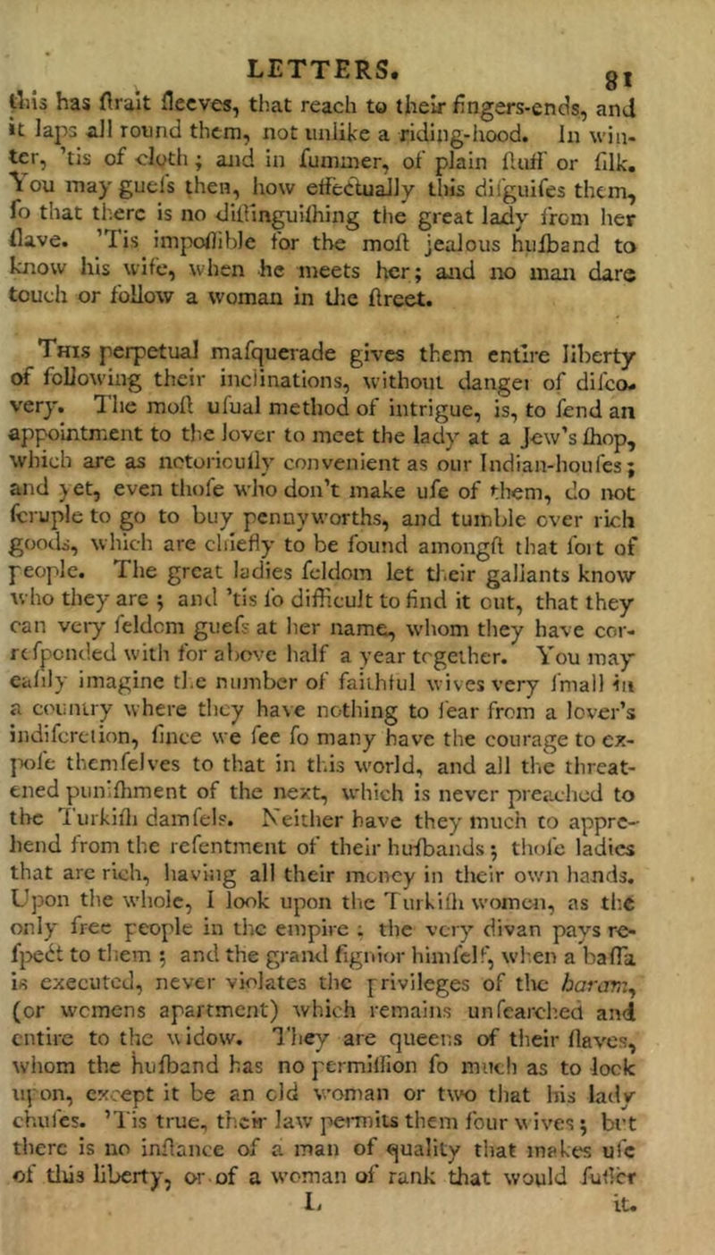 |;lu3 has flrait flecves, that reach to their fingers-cnds, and it laps all round them, not unlike a riding-hood. In win- ter, ’tis of cloth; and in fummer, of plain Huff or fllk. \ ou may guels then, how etfedtuaJly this difguifes them, fo that tl^erc is no dillinguilhing the great lady from her flave. ’Tis impoflihle for the moh jealous hiifband to know his wife, when he meets her; and no man dare touch or follow a woman in tlje flreet. This perpetual mafquerade gives them entire liberty of following their inclinations, without dangei of difeo. very. Hie moll ufual method of intrigue, is, to lend an appointment to the lover to meet the lady at a Jew’s Ihop, which are as iictoricully convenient as our Indian-houfes; and ) et, even thofe who don’t make ufe of them, do not fcruple to go to buy pennyworths, and tumble over rich goods, which are chiefly to be found amongft that ibit of people. The great ladies feldom let tl.eir gallants know who they are ; and ’tis fo difficult to find it out, that they can vciy feldcm guefs at Iier name, whom they have cor- refponded with for above half a year trgeiher. You may ealily imagine the number of faithful wives very fmall in a country where tlicy have nothing to fear from a lover’s indifcrelion, fince vve fee fo many have the courage to ex- ]xife themfelves to that in this world, and all the threat- ened piimlhment of the next, which is never preached to the 1 urkifli damfelp. Neither have they much to appre- hend from the refentment of their hufbands; thofe ladies that are rich, having all their money in their own liands. Upon the whole, I look upon the Tuikifh women, as th.c only free people in the empire ; the very divan pays re- f}>edt to tliem 5 and the grand fignior hinifclf, when a bafla is executed, never violates the privileges of the harar,:^ (or wemens apartment) which remains unfearched and entire to the u idow. They are queens of their Haves, whom the hulband has no permiliion fo much as to lock upon, except it be an old woman or two that his ladv chufes. ’l is true, thew law j-venuiis them four v ives; brt there is no inflance of a man of quality that makes ufe of tlus liberty, or-of a woman of rank that would fufler I- iU