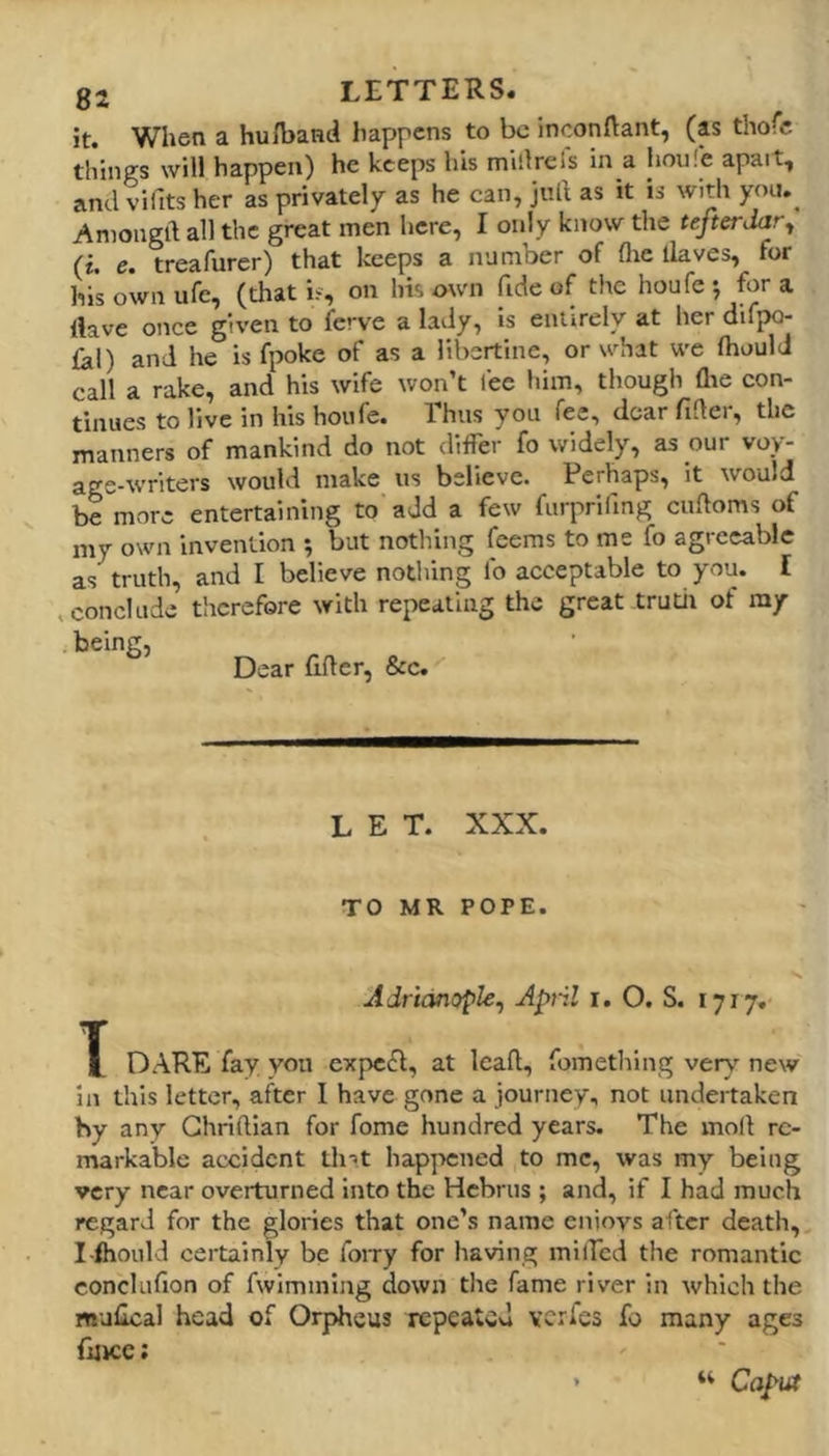 it. When a huA>aHd happens to be inconftant, (as thofe things will happen) he keeps his millrcfs in a houfe apait, and vifits her as privately as he can, jull as it is with you.^ Aniongft all the great men here, I only know the tefterdar^ (i. e. treafurer) that keeps a number of flie llaves, for his own ufe, (that i‘, on his own fide of the houfe j for a Have once given to ferve a lady, is entirely at her difpo- 1^1) and he is fpoke of as a libertine, or what we fhould call a rake, and his wife won’t fee him, though flie con- tinues to live in his houfe. Thus you fee, dear fider, the manners of mankind do not differ fo widely, as our voy- age-writers would make us believe. Perhaps, it would be more entertaining to add a few furprifmg cudoms of my own invention ; but nothing leems to me fo agreeable as truth, and I believe nothing fo acceptable to you. I .conclude tlicrefore with repealing the great trutil of my being, Dear flder, &c. LET. XXX. TO MR POPE. Adridnople, April i. O. S. 1717. X DARE fay you expect, at lead, fometliing verv-^ new in this letter, after I have gone a journey, not undertaken by any Ghridian for fome hundred years. The mod re- markable accident tint happened to me, was my being very near overturned into the Hebrus; and, if I had much regard for the glories that one’s name enioys after death, I-fliould certainly be foiry for having miffed the romantic conclufion of fwimming down tlie fame river in which the mulical head of Orpheus repeated veries fo many ages fuicc; “ Caput
