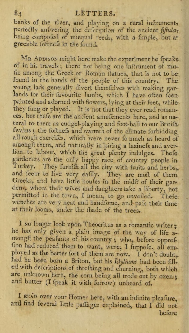 banks of the river, and playing on a rural inflrument'j perteclly anCwerIng the defeription of the anc\cnt fijiulaj being coinpolcd of unequal reeds, with a funple, but a grceable I'oftncis in the iound. Mr Aodtson might here make the experiment he (peaks' of in his travels: there not being one indrument of mu- (Ic among the Greek or Roman liatues, that is not to be found in the hands of the people of tliis country. The young lads generally divert themfelves witli making gar- lands for their favourite lambs, which I have often feen painted and adorned with flowers, lying at their feet, while they fung or played. It is not that they ever read roman- ces, but ihefe are the ancient amufements here, and as na- tural to- them as cudgel-playing and foot-ball to our Bj itifh fwaius ; the foftnefs and warmth of the climate forbidding all rough exercile?, wliich were never fo mudi as heard of araongil them, and naturally in rpiring a lazinefs and aver- (lon to lalwur, which the great plenty iixdulges. Thefe gardeners are the only happy race of country people in rurkey. They furmlh all the city with fruits and herbs^ and feem to live very eafily. They are mod of them Creeks,, and have little houfes in tlie noidll of their gar- dens, where their wives and daughters take a liberty, not permitted in die town, I mean, to go unveiled. Thefe wenches arc very neat and handforae, and- pafs their time at their looms, under tlic (Iiade of tlie trees. I N'o longer look upon Theocritus as a romantic writer j he has only given a plain image of the way of life a- jnongd the peafants of his country 5 who, before oppref- (ion had reduced them to want, were, I fuppofc, all em- ployed as tlic better fort of them are now. I don’t doubt,, had he been born a Briton, but his Ii^iunts had been fill- ed with defcriptlons of threihlng and churning, both which are unknown here, the corn being all trode out by oxen.; and butter (I fpcak it with forrow) unheard of. I RK\T> over your Homer here,, with an infinite plcafiire, and find feveral little pafiages explained, tlial I did not before