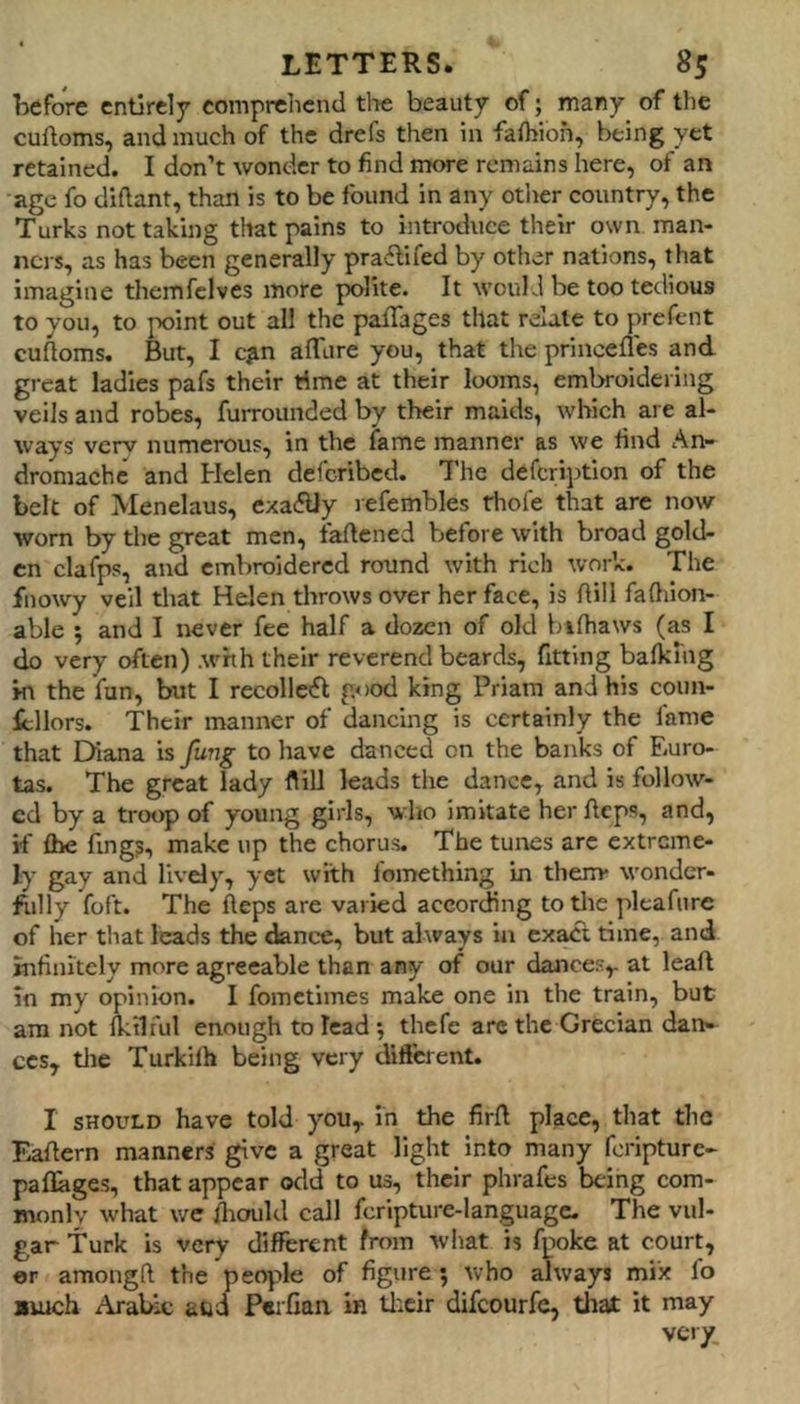 before entirely comprehend tlie beauty of; many of the cuitoms, and much of the drefs then in fafbioh, being yet retained. I don’t wonder to find more remains here, of an age fo diftant, than is to be found in any other country, the Turks not taking that pains to introduce their own man- ners, as has been generally praftifed by other nations, that imagine themfclves more polite. It wouLl be too tedious to you, to point out all the pafTages that relate to prefent cuftoms. But, I c|in alTure you, that the prinoefles and great ladies pafs their rime at their looms, embroidering veils and robes, furrounded by their maids, which are al- ways very numerous, in the fame manner as we find An- dromache and Helen deferibed. The defeription of the belt of Menelaus, exactly lefembles thole that are now worn by the great men, faftened before with broad gold- en clafps, and embroidered round with rich work. The fnowy veil that Helen throws over her face, is Aill falhion- able 5 and I never fee half a dozen of old bifhaws (as I do very often) .whh their reverend beards, fitting balking ki the fun, but I recollofl good king Priam and his coun- lellors. Their manner of dancing is certainly the fame that Diana is fung to have danced on the banks of Euro- tas. The great lady flilJ leads the dance, and is follow- ed by a troop of young girls, who imitate her fteps, and, if Ihe fing?, make up the chorus. The tunes are extreme- ly gay and lively, yet with fomething in them* wondcr- ftilly foft. The Aeps are varied according to the pleafure of her that leads the dance, but always in exact time, and infinitely more agreeable than any of our dances,, at leaft in my opinion. I fometimes make one in the train, but am not Iktiful enough to lead ; thefe arc the Grecian dan- ces, tlie Turkilh being very diflerent. I SHOULD have told you, in the firft place, that the EaAern manners give a great light into many feripture- pallages, that appear odd to us, their phrafes being com- monly what we fliould call fcripture-languagc. The vul- gar Turk is very different from what is fpoke at court, er amongft the people of figure; who always mix fo Biuch Arabic attd Peifian in tl:cir difeourfe, that it may vc-iy.
