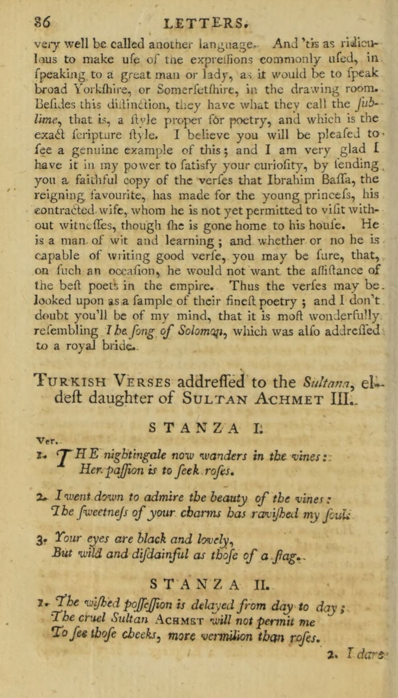 veiy well be called another lan^^nage. And ’tis as liibu- liius to make ufe of tne expreifions commonly ufed, in fpeaking to a great man or lady, as it would be to fpeak l^oad Yorklhire, or Soraerfclfhire, in the drawing room, lielides this diilindllon, ti:ey have what they call the Jub- lime, that is, a llvle proper fhr poetry, and which is the exadt feripture ilyle. I believe you will be pleafeJ to* fee a genuine example of tliis; and I am very glad I have it in ray power to fatisfy your curiofity, by lending, you a faithful copy of the verfes tliat Ibrahim Baffa, the reigning favourite, has made for the young princefs, his contracled wife,, whom he is not yet permitted to vilit with- out witnclbs, though flic is gone home to his houfe. He is a man of wit and learning ; and whether or no he is capable of wilting good verfe, you may be fare, that, on Inch an occaHon, he would not want the afliftance of the bell poets in the empire. Thus the verfes may be. looked upon as a fample of their finell poetry 9 and 1 don’t doubt you’ll be of my mind, that it is moft wonderfully refembling I h& fong of Solomoji, wliich was alfo addreflej to a royal biide-. Turkish Verses addrefled to the Sultatia, eU- deft daughter of Sultan Achmet III.. STANZA I: Ver. X. ‘JHE nightingale noiv wanders in the ’vines:: Her. pajjion is to feek rofes, 2. I •went down to admire the beauty of the vines: 7 be fweetnejs of your charms has rasvijheii my fcuU 3. Your eyes are black and lovely^ But wild and d'fdainfsl as tbofe of a fag., S T A N Z A II. i.^be wi/hed pofejjion is delayed from day to day ; The cruel Sultan .“Vchmst will not permit me 7'ofee tbofe cheeks^ more vermilion than rofes. 2. T dart