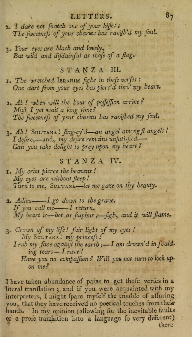2. T dare not fnatch one of your kiffrs ; The fwecttxfs of your chaims has ra^tf'd my foul, \ 3. Tour eyes are black and lovely But vj'dd and difdcunful as thofe of a flag, STANZA III. 1. The vretched lm.Kaiu Jighs in thcfevcifes: ^ One dart fiom your eyes has pierc'd thro' vy heart, 2. Ah ! when viHl the hour of ^JJeJJlon arrive ? I yet wait a long time? The fweetnefs of your chat ms has ravijkcd my foul, 3. Ah! Sultana! ftag-ey'd—an angel am'vgfi angels! Idefire^—and, my dejire remains unjati fed.— Can you take delight to p'ey upon my heart ? S T A N Z A IV. 1. Jily cries pierce the heavens ! My eyes are without Jleep ! Turn to me., Stjltana—let me gaze on thy beauty. 2. Adieu 1 go down to the grave. If yrm call me 1 return. My heart is—hot as fulpbur ;—fgh, and id veill fame. 3. Crown of my life ! fair light of my eyes ! My Sultana ! my princefs ! I rub my face againji the earth;—I am drown'd in fcald' ing tears—I rave! Have you no cotnpajjion? Will you not turn to lock up- on me? I have taken abundance of pains to get thefc verfes in a literal tranflation ; and if you were acquainted with my interpreters, I might fpare myfelf the trouble of afluring you, that they have received no poetical touches from their hands. In niy opinion (allowing for the inevitable faults of a proi'c trajilktion into a language fo very diifcrent)  there