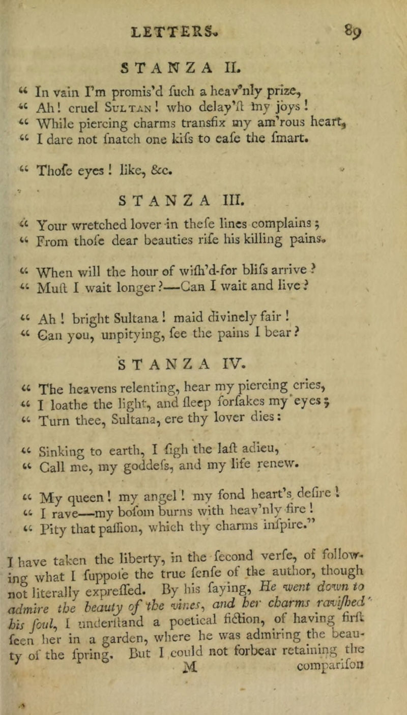 STANZA IL “In vain I’m promis’d fuch a heavenly prize, “ Ah! cruel Sultan! who delay’d Iny joys! “ While piercing charms transfix uiy am’rous heart, “ I dare not fnatch one kifs to eafe the fmart. “ Thofe eyes ! like, &c. STANZA III. . ' “ Your wretched lover in thefe lines complains; “ From thofe dear beauties rife his killing pains. “ When will the hour of wifh’d-for blifs arrive ? “ Mull I wait longer ?—Gan I wait and live i “ Ah ! bright Sultana! maid divinely fair ! « Gan you, unpitying, fee the pains 1 bear ? S T A N Z A IV. “ The heavens relenting, hear my piercing cries, “ I loathe the light, and deep forfakes my'eyes; “ Turn thee, Sultana, ere thy lover dies: “ Sinking to earth, I figh the laft adieu, “ Call me, my goddefs, and my life renew. My queen ! my angel! my fond heart’s, defii'e I I rave—my bofom burns with heav’nly hre ! “ Pity that palfion, which thy charms inipire.” I have taken the liberty, in the fecond verfe, of follow- ing what I fuppole the true fenfe of the author, though not literally expreffed. By his faying. He ^ent dotun to admire the beauty of'the mnes, and her charms raitjhed bis foul, I underlland a poetical fidHon, of having hrll feen her in a garden, where he was admiring the beau- ty of the fpring. But I could not forbear retaining the ■' r o ^ comparifon