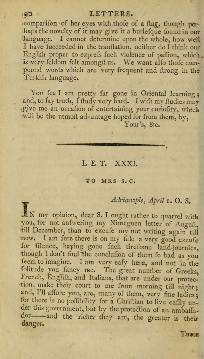 icomparilon 'oF her eyes with thofe of a ftag, though pei'. liaps the novelty of it may give it a burlefque fouiVd in our language. I cannot determine upon the whole, how well I have I'ucceeded in the tranllation, neitlier do I think our Englilh proper to exprefs fuch violence of pallion, which, is very feldom felt amongd us. We want alfo thofe com- pound words which are very frequent and flrong in the Turkilh language. You fee I am pretty’- far gone in Oiiental learning; and, to fay truth, I ftudy veiy hard. I wifli my fludies mar jgive me an occafion of entertaining your curiofity, wl>ich will be the utmoft advantage hoped for from them, by, Your’s, &c. LET. XXXI. TO MRS S. C. Adrianople, April i. O. S. J. N my opinion, dear S. I ought rather to quarrel with you, for not anfwering my Nimeguen letter of Auguft, till December, than to excufe my not writing again till nmv. I am fure there is on my fide a very good excufe for filence, haying gone fuch tirefome land-journies, though I don’t find the conclufion of them fo bad as you feem to imagine. I am very eafy here, and not in the folitude you fancy me. The great number of Greeks, French, Englilh, and Italians, that are under our protec- tion, make their court to me from morning till night; and. I’ll afiTure you, are, many of them, very fine ladies; for there is no poUibility for a Ghriflian to live eafily un- -cler this government, but by the protedion of an ambalTa- dor and the richer they arc, the greater is their danger. Thus®