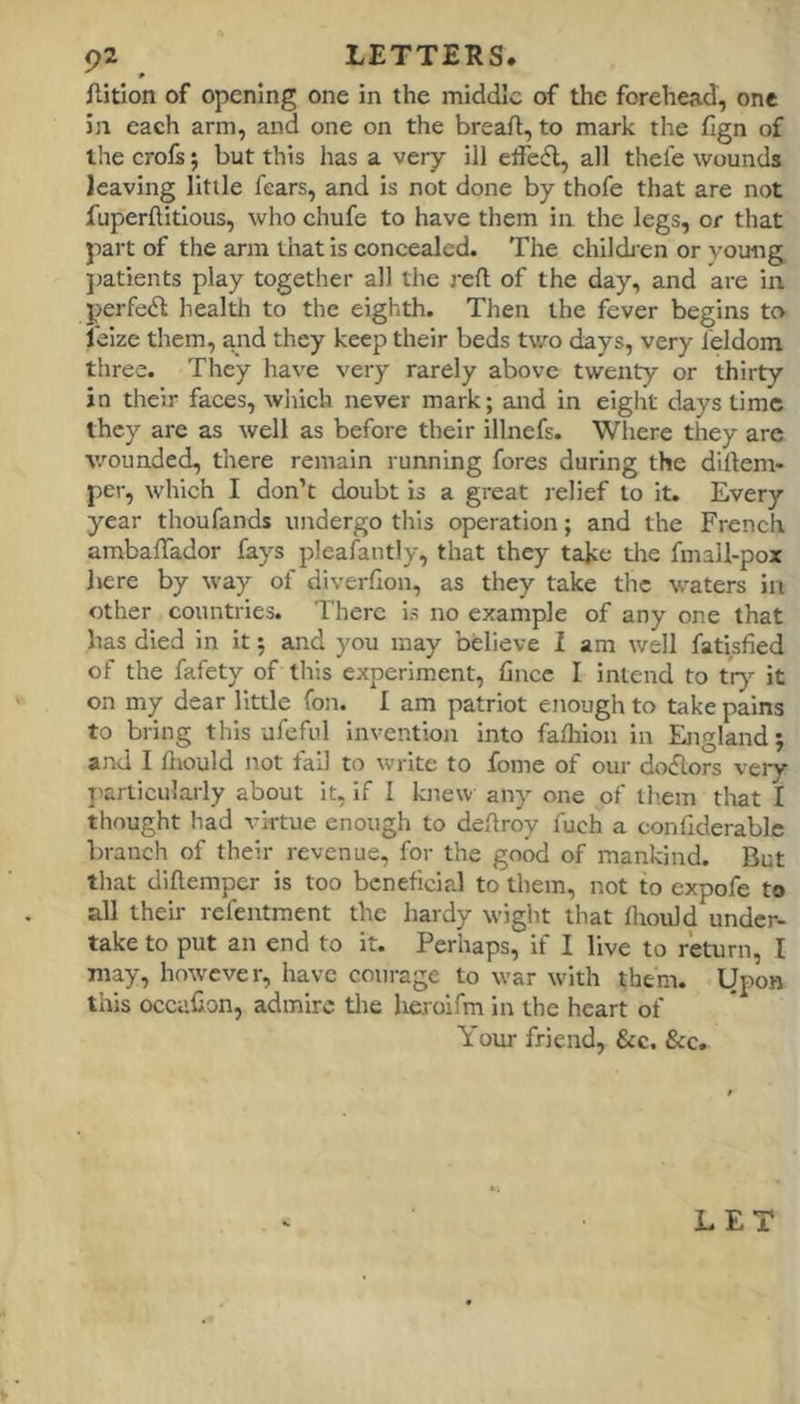 ftition of opening one in the middle of the forehead, one in each arm, and one on the breafl, to mark the fign of the crofs; but this has a very ill etfefl, all thefe wounds leaving little fears, and is not done by thofe that are not fuperflitious, who chufe to have them in the legs, or that part of the arm that is concealed. The chilch en or young jratients play together all the reft of the day, and are in perfect health to the eighth. Then the fever begins to I'eize them, and they keep their beds two days, very feldom three. They have very rarely above twenty or thirty in their faces, wiiich never mark; and in eight days time they are as well as before their illnefs. Where they are wounded, there remain running fores during the diftem- per, which I don’t doubt is a great lelief to it. Every year thoufands undergo this operation; and the French ambaftador fays pleafantly, that they take the fmall-pox here by way of diverfion, as they take the waters in other countries. There is no example of any one that has died in it; and you may believe I am well fatisfied of the fafety of this experiment, ftnee I intend to tr)’- it on my dear little fon. I am patriot enough to take pains to bring this ufcful invention into fafliion in England; and I ftiould not fail to write to fome of our doftors very jiarticularly about it, if I knew any one of them that I thought had virtue enough to deftroy fuch a conllderablc branch of their revenue, for the good of mankind. But that diftemper is too beneficial to them, not to expofe to all their refentment the hardy wight that Ihould under- take to put an end to it. Perhaps, if I live to return, I may, however, have courage to war with them. Upon this occaHon, admire tlie heroifm in the heart of Your friend, &c. &c. LET