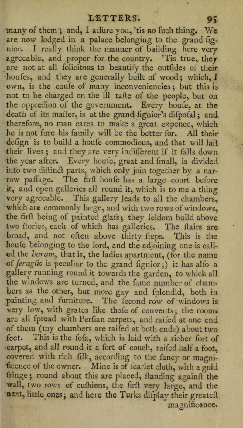 many of them ; and, I affure you, ’tis no fuch thing. We are now lodged in a palace belonging to the grand fig- nior. I really think the manner of bailding here very agreeable, and proper for the country. ’Tis true, they are not at all folicitous to beautify the outfides of their houfes, and they are generally built of wood; which, I own, is the caul'e of many inconveniencies 5 but this is not to be charged on the ill tafte of the people, but on the oppredion of the government. Every houfe, at the death of its mafier, is at the grand Hgnlor’s difpofal; and therefore, no man cares to make a great expence, which he is not fure his family will be the better for. All their delign is to build a houfe commodious, and that will lall ■their lives; and they arc very Indifferent if it falls down the year after. Every houfe, great and fmall, is divided into two dilllmS parts, which only join together by a nar- row paffage. The firfl houfe has a large court before it, and open galleries all round it, which is to me a tiring very agreeable. This gallery leads to all the chambers, which are commonly large, and with two rows of windows, the firft being of painted glafs; they fcldom build above two {lories, each of which has galleries. The flairs arc broad, and not often above thirty heps. Xliis is the houfe belonging to the lord, and the adjoining one is call- ed the haram^ that is, the ladies apartment, (for the name offeraglio is peculiar to the grand fignior;) it lias alfo a gallery running round it towards the garden, to which all the windows are turned, and the fame number of cham- bers as the other, but more gay and fplendid, both in painting and furniture. The fecond row of windows is very low, with grates like thofe of convents; the rooms are all fpread with Perfian carpets, and raifed at one end of them (my chambers are raifed at both ends) about two feet. This is the fofa, which is. laid with a richer fort of carpet, and all round it a fort of couch, raifed half a foot, covered with rich filk, according to the fancy or magni- ficence of the owner. Mine Is of fcarlet cloth, with a gold fringe j round about this are placed, handing againft the wall, two rov.'s of cufhions, the firh very large, and the next, little ones j and here the Turks difplay their greateft magnifiesnee.