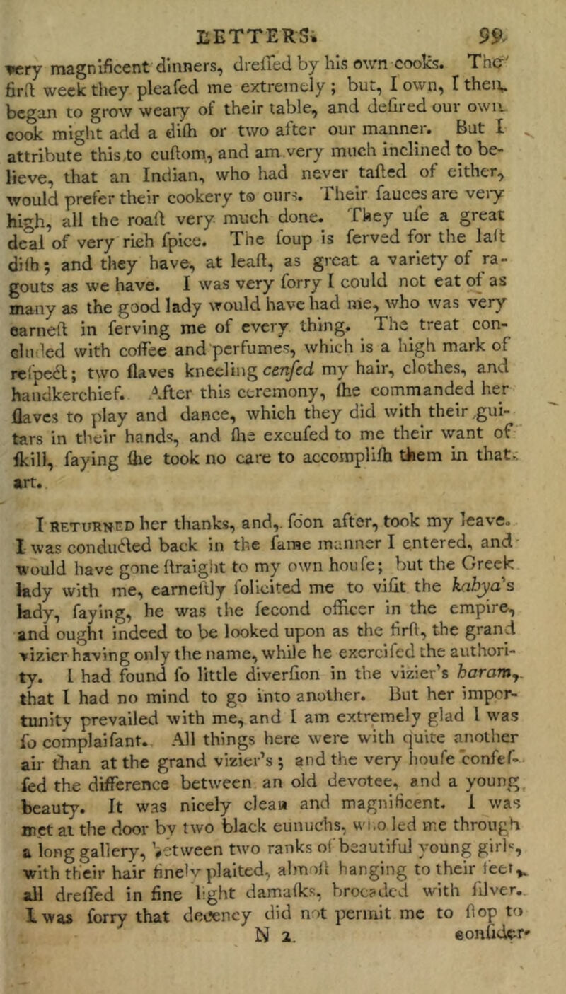 '9cry magnificent dinners, drefTedby his own coolcs# The fird week tliey pleafed me extremely ; but, I own, I theiv began to grow weary of their table, and defired our owa cook might add a difti or two alter our manner. But X attribute this to cuftom, and am very much inclined to be- lieve, that an Indian, who had never tailed ol either, would prefer their cookery ts ours. Their faucets are vei'y high, all the roall very much done. They ule a great dc'al of very rich fpice. The foup is ferved for the lalt dilh; and they have, at leaft, as great a variety of ra- gouts as we have. I was very forry I could not eat ol as many as the good lady would have had me, who was very earneft in ferving me of every thing. The_ treat con- cluded with coffee and perfumes, which is a high mark of rcipcdl; two Haves kneeling my hair, clothes, and handkerchief. After this ceremony, Ihe commanded her Haves to play and dance, which they did with their ,gui- tars in their hands, and llie excufed to me their \vant of Ikill, faying Qie took no care to accomplilh them in that, art. I RETURNED her thanks, and,, fdon after, took my leave. I was condudled back in the fame manner I entered, and would have gone ftraiglit to my own houfe; but the Greek lady with me, earneldy folicited me to vilit the kahya's kdy, faying, he was the fecond officer in the empire, and ought indeed to be looked upon as the firll, the grand vizier having only the name, while he exercifed the authori- ty. I had found lb little diverlion in the vizier’s haram,. that I had no mind to go into another. But her impor- tunity prevailed with me, and I am extremely glad I was fo complaifant. All things here were with ejuite a^nother air than at the grand vizier’s 5 and the very lioufe confef- fed the difference between an old devotee, and a young, beauty. It w.as nicely cleaa and magniHcent, 1 was met at the door bv two black eunuc'hs, wi.o led me through a long gallery, ’#etween two ranks ol beautiful young girl--', with their hair tinelv plaited, almoll hanging to their feet,, all dreffed in fine bght damalks, brocaded with filver. Iwas forry that decency did not permit me to fop to N 2, eonfidet'