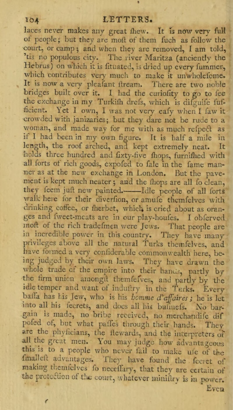 laces never makes any great iliew. It Is now very fuH of peojile; but they are moft of them fuch as follow the court, or camp 5 and when they are removed, I am told, ’tis no populous city. The river Marltza (anciently the Hebrus) on w’hich it is fltuatcd, is diied up every fummer-, which contributes vei-}- much to make it unwholcfome. It is now a very pleafant dream. There arc two noble bridges built over it. 1 had the curiofity to go to lee the exchange in my Turkifli drefs, which is difguife luf- ficient. Yet I own, I was not very eafy when I faw It crowded with janizaries; but they dare not be rude to a woman, and made way for me witli as much refpe6l as if 1 had been in my own figure. It is half a mile in length, the roof arched, and kept extremely neat. It holds three hundred and lixty-five drops, furnlflied \vitli all forts of rich goods, Cxpofed to fale in the fame man- ner as at the new exchange in London. But the pave- ment is kept much neater; and the fljops are all fo clean, they feem juft new painted. Idle people of all forts v'alk here for their divcrflon, or amufe thcmfelvcs with drinking coliee, or fherbet, which is cried about as oran- ges and fweet-mcats are in our play-houfcs. I obferved moft: of the rich tradefmen were Jews. That people are in incredible power in this country. They have many privileges above all the natural Turks theinfclves, and have formed a very conliderablc commonwealth here, bc- ing judged by their own laws. They have drawn the whole trade of the empire into their hands, partly by the firm union ainongrt themferves, and partly by tlie idle temper and want of induftry in the Turks. Every balfa has Lis Jew, who is his hcmnie d'affaires; he is let into all hij fecrets, and does all his bulluefs. bar- gain is made, no bribe received, no mercha-ndife dif pofed of, but what pafTes through their hands. They are the phyficians, tlie flcvvards, and the inteipreters of all the great men. \ou may judge how advantageoifs this js to a people who never fail to make ufe (if the fmalleft advantages. Tliey have found the fccict of making tlaimfelvcs fo necclTary, that they are certain of the protefUon of t!ic court, whatever ininlftrv is in power. Even r