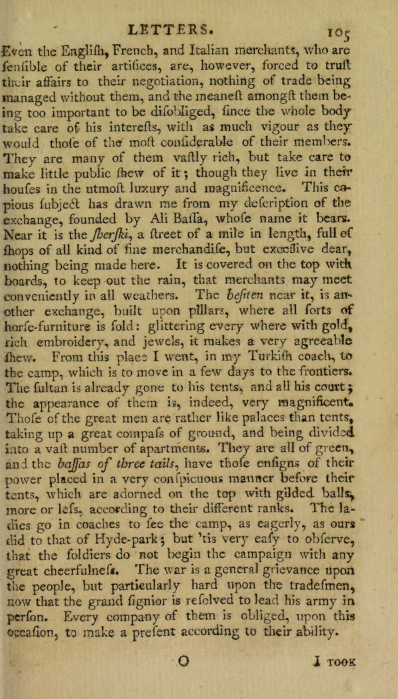 F.<?en the EngHfii, French, and Italian merchant?, who are fenfible of their artifices, are, however, forced to trull their affairs to their negotiation, nothing of trade being managed without them, and the meaneft amongft them be- ing too important to be difobllged, fince the whole body take care of his interefts, with as much vigour as they w'ould thole of the mod coullderable of their memliers. They are many of them vaflly rich, but take care to make little public Ibew of it; though they live in their houfes in the utmoll luxury and magnificence. This Ci»- pious fubje(5t has drawn me from my defeription of the exchange, founded by Ali Baifa, whofe name it bears. Near it is the JherJkl^ a llreet of a mile in length, full of {hops of all kind of fine merchandife, but exceflive dear, notliing being made here. It is covered on the top with boards, to keep out the rain, that merchants may meet conveniently in all weathers. The bejiten near it, is an- other excliange, built upon pillars, where all forts of horfe-furniture is fold: glittering every where with gold, rich embroidery, and jewels, it makes a very agreeable fhew. From this place I went, in my Turkifh coacli, to the camp, which is to move in a few days to the frontiers. The fultan is already gone to his tents, and all his court; the appearance of them is, indeed, very magnificent. Thofe of the great men are rather like palaces than tents, taking up a great coinpafs of ground, and being divided into a vail number of apartments. Tliey are all of green, and the bajfas of thru have thofe enfigns of their power placed In a very confpicuous manner before their tents, which are adorned on the top with gilded balls, more or lefs, according to their different ranks. The la- dies go in coaches to fee the camp, as eagerly, as ours did to that of Hyde-park; but ’tis very cafy to obferve, that the foldicrs do not Ixjgin the campaign with any great chcerfulnef*. The war is a general grievance upon tlie people, but particularly hard upon the tradefmen, now that the grand fignior is refclved to lead his army in perfon. Every eompa-ny of them is obliged, upon this occalion, to make a prefent according to tlicir ability. O 1 TOOK