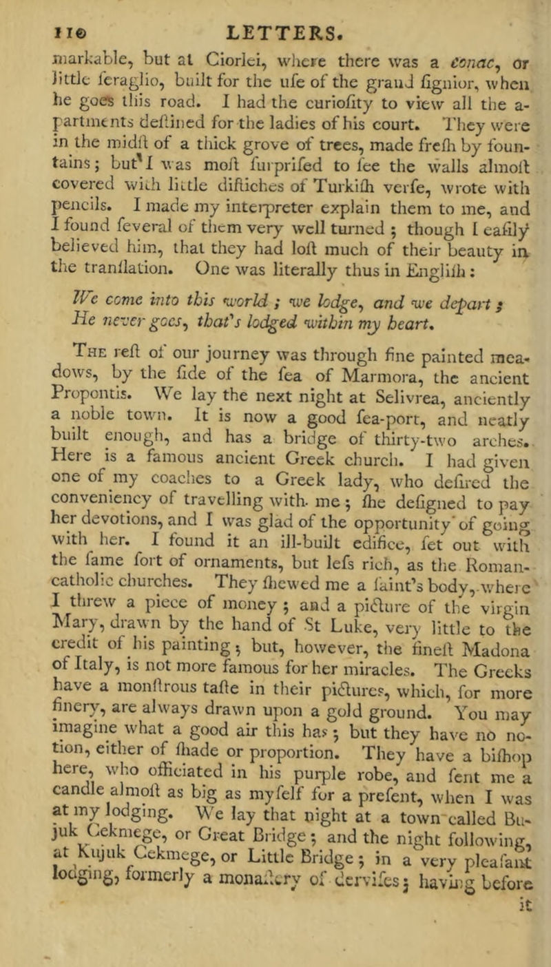 markable, but at Ciorlei, wlicre there was a eonac^ or Jiidc leraglio, built for the ufe of the grauJ fignior, when he goes lliis road. I had the curiofity to view all the a- partnienti defliiicd for the ladies of his court. They were in the inidii of a tliick grove of trees, made freflt by foun- tains; but'I was moft furprifed to fee the walls almoll covered with little diftiches of Turkifli verfe, wrote with pencils. I made my interpreter explain them to me, and I found feveral of them very well turned ; though I easily believed him, that they had loft much of their beauty ia tl'ie tranllation. One was literally thus in Engliih: O'e come into this •a.’orld ; we hdge^ and we depart; He never goes^ that's lodged •within my heart. The reft ol our journey was through fine painted mea- dows, by the fide oi the fea of Marmora, the ancient Propontis. We lay the next night at Sellvrea, anciently a noble town. It is now a good fea-port, and neatly built enough, and has a bridge of thirty-two arches. Here is a famous ancient Greek church. I had given one of my coaches to a Greek lady, who defii’cd the convenicncy of travelling with- me ; Ihe defigned to pay her devotions, and I was glad of the opportunity of going with her. I found it an ill-built edifice, fet out with the fame fort of ornaments, but lefs rich, as the Roman- catholic churches. They fticwed me a laint’s body,.wherc I threw a piece of money ; and a pi(flure of the virgin ^larj, drawn by the hand of St Luke, very little to the credit of his painting, but, however, the fineft Madona of Italy, IS not more famous for her miracles. The Greeks have a monftrous tafte in their piflurcs, which, for more finery, are always drawn upon a gold ground. You may imagine what a good air this has 5 but they have no no- tion, either of fliade or proportion. They have a blftiop here, who officiated in his purple robe, and fent me a candle almoft as big as myfelf for a prefent, when I was at my lodging. We lay that night at a town'called Bu- juk (.ekmege, or Great Bridge •, and the night following. at Kujuk Cekmege, or Little Bridge ; in a very pleaI'ant loosing, formerly a monaftery of dcrvi:es3 having before it
