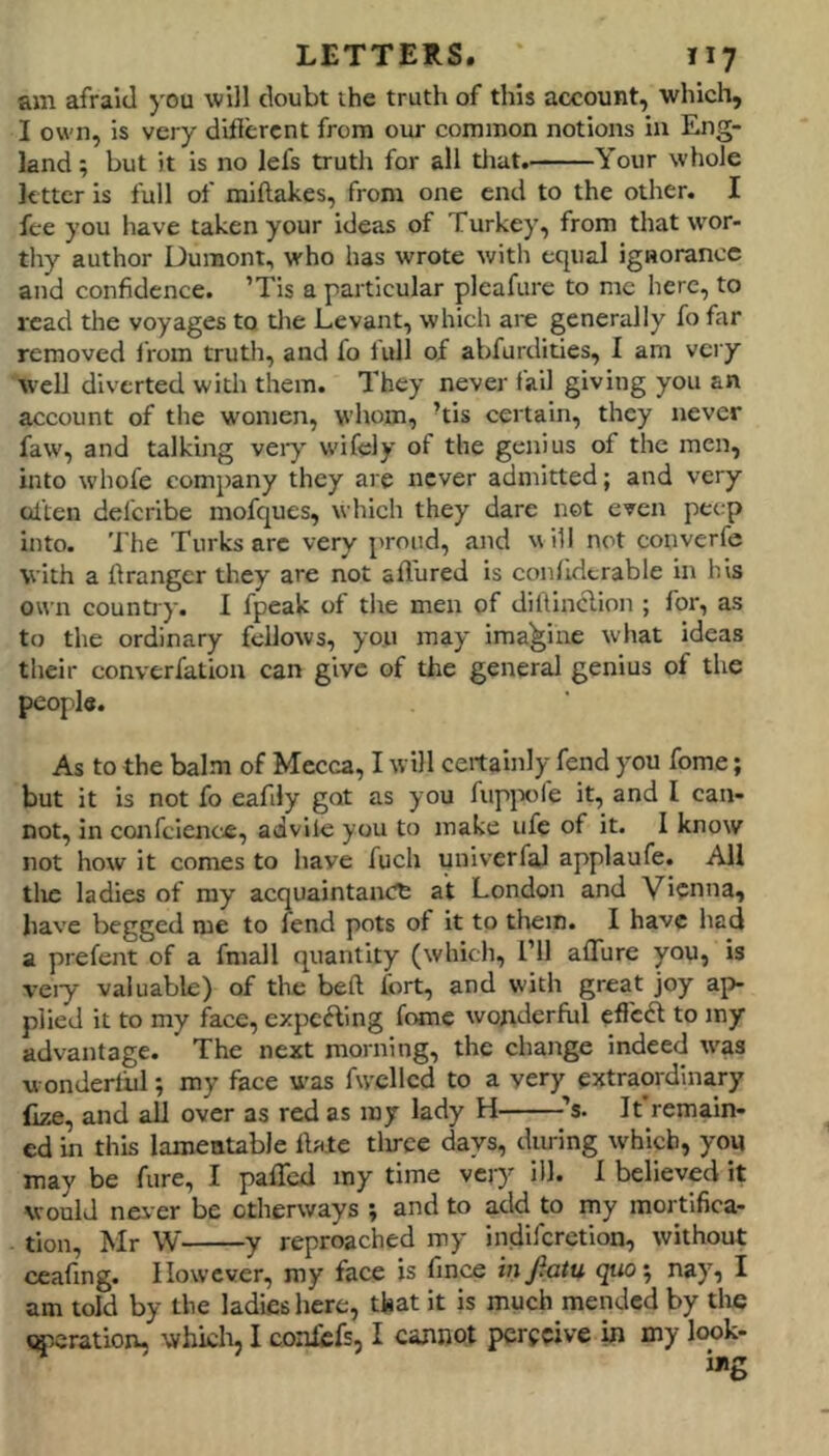 am afraid you will doubt the truth of this account, which, I own, is very diflercnt from our common notions in Eng- land ; but it is no lefs truth for all tiiat. Your whole letter is full of miftakes, from one end to the other. I fee you have taken your ideas of Turkey, from that wor- thy author Dumont, who has wrote with equal ignorance and confidence. ’TIs a particular plcafure to me here, to read the voyages to tlie Levant, which are generally fo far removed irom truth, and fo lull of abfurdities, I am very well diverted with them. They never fail giving you an account of the women, whom, TIs certain, they never faw, and talking veiy wifely of the genius of the men, into whofe company they are never admitted; and very oilen del'cribe mofques, which they dare net even pec;p into. The Turks arc very proud, and will not converfe with a ftranger they are not allured is conlldtrable in his own countjy. I fpeak of the men of dillinclion ; for, as to the ordinary fellows, you may imagine what ideas their converfation can give of the general genius of the people. As to the balm of Mecca, I will certainly fend you fome; but it is not fo eafily got as you fuppfe it, and I can- not, in confclence, advile you to make ufe of it. I know not how it comes to have fuch univerfal applaufe. All tlic ladies of ray acquaintance at London and Vienna, have begged me to fend pots of it to them. I have had a prefent of a fniall quantity (which. Til affure you, is veiy valuable) of the belt fort, and with great joy ap- plied it to my f^ace, expelling fomc wonderful eflcdl to my advantage. The next morning, the change indeed tvas wondertiil; my face was fw'cllcd to a very extraordinary (ize, and all over as red as my lady H ^’s. It remain- ed in this lamentable Ible tlirce days, during which, you may be fure, I paffed my time very ill. 1 believed it would nei-er be otherways ; and to add to my mortifica- tion, Mr W y reproached my indiferetion, without ceafing. However, my face is fince infiatu quo'^ nay, I am told by the ladies here, that it is much mended by the «^.cration. which, I conlefs, I cannot perceive in my look-