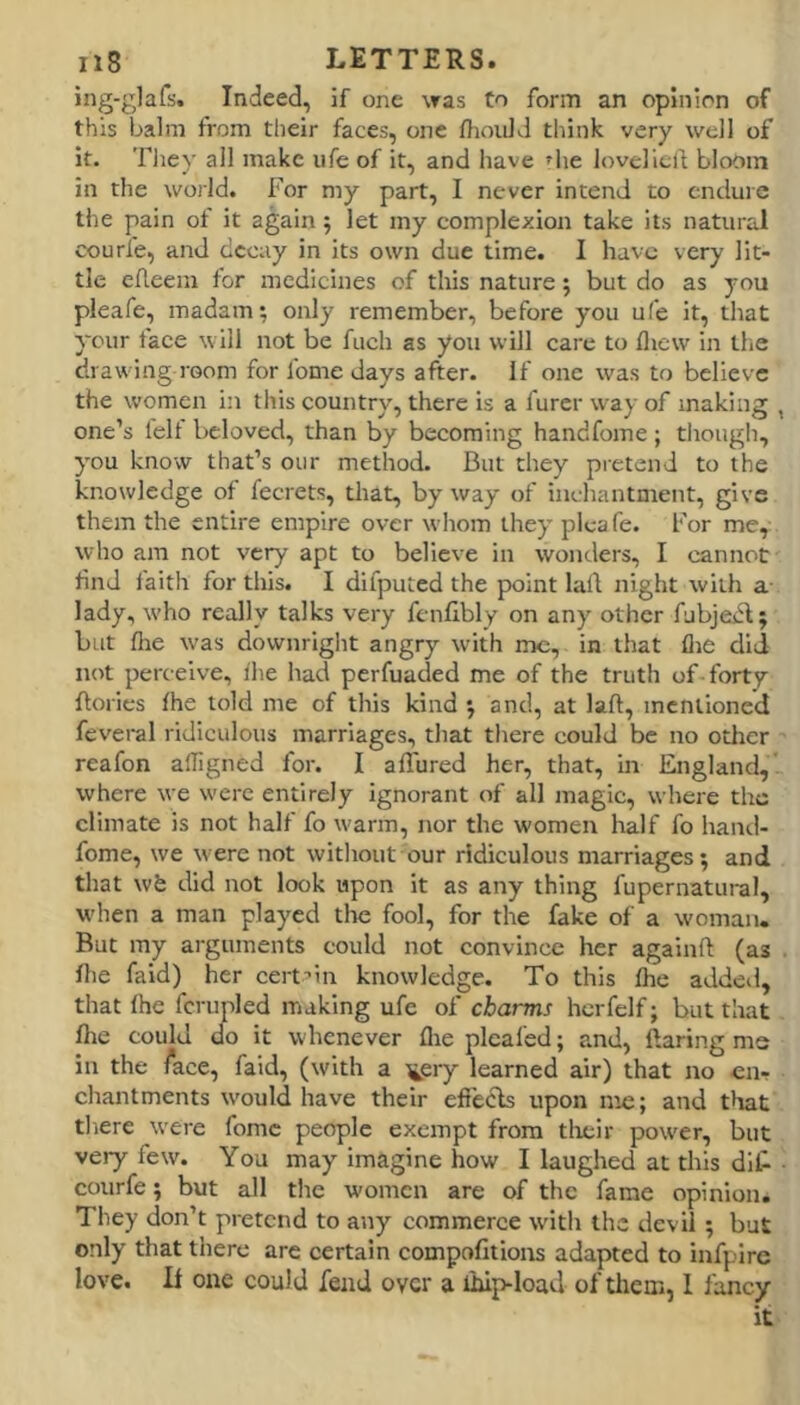 ing-glafs. Indeed, if one was Co form an opinion of this balm from their faces, one IhoiilJ think very well of it. They all make ufe of it, and have ^lie loveliclf bloom in the world. For my part, I never intend to endure the pain of it again 5 let my complexion take its natural courfe, and decay in its own due time. I have very lit- tle efleem tor medicines of this nature; but do as you pleafe, madam; only remember, before you ufe it, that ycur face will not be fuch as you will care to fliew in tlie drawing room for fome days after. If one was to believe the w'omen in this country, there is a furcr way of making , one’s felf beloved, than by becoming handfome ; though, you know that’s our method. But they pretend to the knowledge of fecrets, that, byway of inchantment, give them the entire empire over whom they pleafe. For me, who am not very apt to believe in wonders, I cannot find faith for this. I difputcd the point lall night with a- lady, w'ho really talks very fcnfibly on any other fubjedf; but file w’as downright angry with me, in that flie did not perc eive, the had perfuaded me of the truth of forty ftorics the told me of this kind ; and, at laft, mentioned feveral ridiculous marriages, that there could be no other reafon afTigned for. I allured her, that, in England, where we were entirely ignorant of all magic, where the climate is not half fo warm, nor the women half fo hand- fome, we were not without our ridiculous marriages*, and that wfc did not look upon it as any thing fupernatural, when a man played the fool, for the fake of a woman. But my arguments could not convince her againft (as file faid) her cerf’ln knowledge. To this the added, that the fcrupled making ufe of charms hcrfelf; but that the could do it whenever tire pleafed; and, ftaring me in the /ace, faid, (with a ^ery learned air) that no en- chantments w'ould have their effecls upon me; and that there w'ere fome people exempt from tlieir power, but very few. You may imagine how I laughed at this dit courfe; but all the women are of the fame opinion. They don’t pretend to any commerce with the devil ; but only that there are certain compotltions adapted to infpire love. li one could fend over a ihip-load of them, 1 fancy it