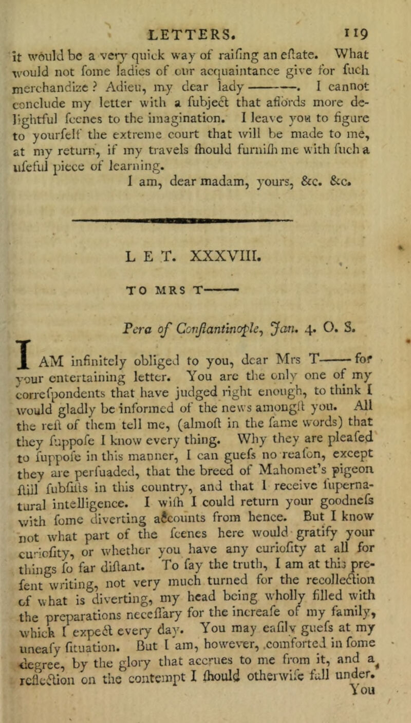 it w6uld be a very quick way of raifing an eAate. What would not foine ladies of cur acquaintance give for fucli merchandize ? Adieu, my dear lady . I cannot conclude my letter with a fubjecl that afldrds more de- lightful feenes to the imagination. I leave you to figure to yourfelf the extreme court that will be made to me, at my return, if my travels fhould furnifliine with fucha ufefu] piece of learning. I am, dear madam, yours, &c. &c. L E T. XXXVIII. ♦ ^ TO MRS T Fcra of Conjlantino^le^ Jan. 4. O. S. X AM infinitely obliged to you, dear Mrs T for your entertaining letter. You arc tlie only one of my correfpondents that have judged right enough, to think I would gladly be informed of the news aniougll: you. All the red of them tell me, (almoft in the fame words) that they fuppofe 1 know every thing. Why they are pleafed to fuppofe in this manner, I can guefs no rcalon, except they aie perfuaded, that tlie breed of Mahomet’s pigeon fful fubfills in this country, and that I receive lupema- tural intelligence. I wifh I could return your goodnefs with fome diverting accounts from hence. But I know not what part of the feenes here would gratify your cur^cfity, or whether you have any curioCty at all for things fo far diAant. To fay the truth, I am at this pre- fent writing, not very much turned for the recolledion of what is diverting, my head being wholly filled with the preparations neceflary for the increafe of my family, which 1 expend every day. You may enfily guefs at my uneafy fituation. But I am, however, .comforted in fome <iegree, by the gloiy that accrues to me fi’om it, and reflefUon on the contempt I fhould otherwife fall under.