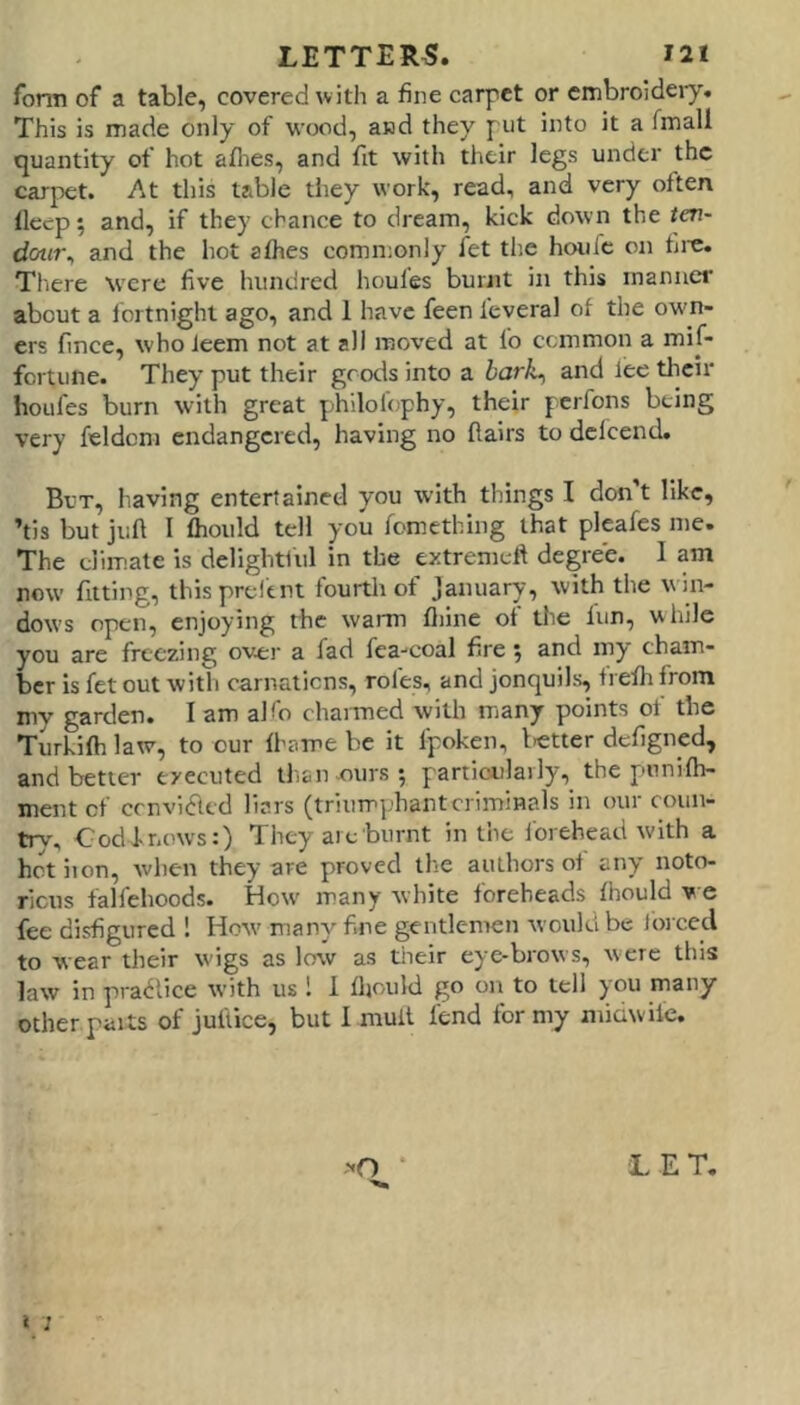 fonn of a table, covered with a fine carpet or cmbroideiy. This is made only of wood, and they put into it a fmall quantity of hot aflies, and fit with their legs under the carpet. At this table they work, read, and very often fleep; and, if they chance to dream, kick down the ten- dow\ and the hot alhes comn;only let tlie hoiifc on fii'C. Tl.ere were five hundred houles burnt in this manner about a lortnighl ago, and 1 have feen feveral of the own- ers fince, who ieem not at all moved at lo common a mif- fortune. They put their goods into a bark^ and lee their houfes burn with great philofophy, their perfons being very feldcm endangered, having no flairs to dclcend. But, having entertained you with things I don t like, ’tis but jiill I fhould tell you fomething that pleafes me. The elim.ate is delightiul in the extremell degree. I am now fitting, thisprelent fourth of January, with the win- dows open, enjoying the warm fliine of the fun, while you are freezing over a fad fea-coal fire 5 and my cham- ber is fet out with carnatiens, roles, and jonquils, trefh from my garden. I am aKo channed with many points of the Turkifh law, to our fhame be it fpoken, letter defigned, and better executed thanxiurs; particulaily,_ the p-nnifh- ment of cenvifltd liars (triumphant criminals in our coun- tiy. Cod J-nows:) They arc burnt in the Ibrehead with a hot iron, when they are proved the authors of any noto- ricus falfehoods. How' many white foreheads fhould v e fee disfigured ! How many fine gentlemen would be for ced to wear their wigs as low as tiieir eye-brows, were this law in pra<5rtce with us 1 1 fljould go on to tell you many other parts of juftice, but I mull fend for my ntiawile. i ; >0 * LET.