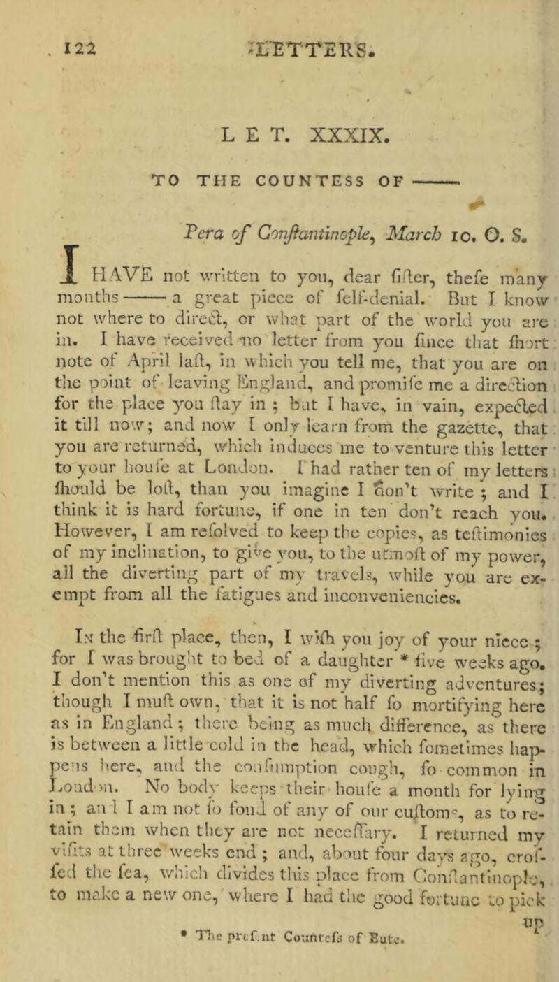 LET. XXXIX. TO THE COUNTESS OF Fera of Gonfantinople^ March lo. O. S. X HAVE not written to you, dear fifler, thefe many months a great piece of felf-denial. But I know not where to direiil;, or what part of the world you ai'e in. I have received no letter from you fiiice that fliort note of April lad, in which you tell me, that you are on the point of leaving England, andpronaifc me a dircclion for the place you day in ; but 1 have, in vain, expeded. it till now; and now I only learn from the gazette, that you are returned, which induces me to venture this letter to your houfe at London. I had rather ten of my letters fhould be lod, than you imagine I Son’t write ; and I think it is hard fortune, if one in ten don’t reach you. However, I am refolved to keep the copies, as tedimonics of my inclination, to give you, to the utmod of my power, all the diverting part of my travels, while you arc ex- empt from all the fatigues and inconveniencics. In' the fird place, then, I wifh you joy of your nlcccv; for I was brouglit to bed of a daughter * live weeks ago. I don’t mention this as one of my diverting adventures,; though I mud own, that it is not'half fo mortifying here as in England; there being as much difference, as there is between a little cold in the hea'd, which fometimes hap- pens here, and tlis confumption cough, fo common in London. No body keeps their houfe a month for lying in ; an 1 I am not lo fond of any of our cu/lom', as to re- tain them when they are not neceffary. I returned my vlfits at three weeks end ; and, about four da'v's ago, crof- fed the fea, whicli divides this place from OondantinopJo, to make a new one, where I had tlic good fortune to pick up • prcf.iit Countefa of Bute.