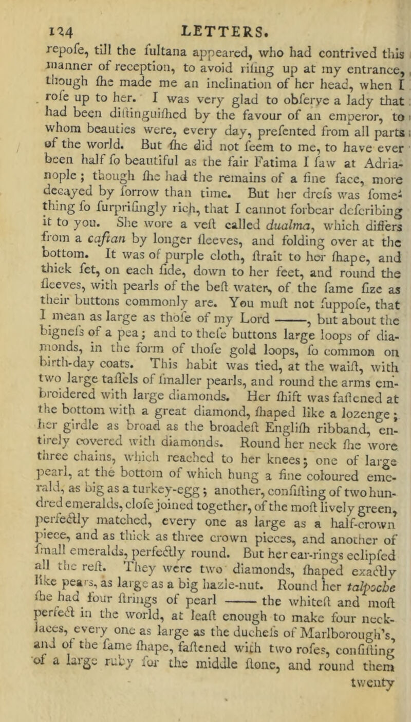 repofe, tUl the fultana appeared, who had contrived this manner of reception, to avoid riling up at iny entrance,, tlmugh fhe made me an inclination of her head, when I role up to her. I was very glad to obferye a lady that had been diltinguidied by the favour of an emperor, to i whom beauties were, every day, prefented from all parts; of the world. But fhe did not feem to me, to have ever been half fo beautiful as the fair Fatima I faw at Adria- iiople ; though fhe had the remains of a fine face, more decayed by forrow than time. But her drefs was fome^ thing fo furprillngly rich, that I cannot forbear deferibing it to you. She wore a veil called dualma^ which differs fi'om a cafian by longer lleeves, and folding over at the bottom. It was of purple cloth, llrait to her fhape, and tliiek fet, on each fide, down to her feet, and round the fleeves, with pearls of the befl water, of the fame flze as their buttons commonly are. You mull not fuppofe, that I mean as large as thole of my Lord , but about the bignels of a pea; and to thefe buttons large loops of dia- nionds, in the form of thofe gold loops, fo common on birth-day coats. This habit was tied, at the waill, with two large tall'els of fmaller pearls, and round the arms em- broidered with large diamonds. Her Ihift was fallened at the bottom with a great diamond, fhaped like a lozenge ; her girdle as broad as the broadell Englifh ribband, en- tirely covered with diamonds. Round her neck flie wore three chains, which reached to her knees j one of large ])earl, at the bottom of which hung a fine coloured eme- rald, as big as a turkey-egg; another, confilling of twohun- di ed emeralds, clofe joined togetlrer, of the moft lively green, ]ierfeaiy matched, every one as large as a lialf-crown j>iece, and as thick as three crown pieces, and another of fmall emeralds, perfedlly round. But her ear-rings eclipfed all the rell. They were two diamonds, fhaped exadlly like pears, as large as a big hazle-nut. Round her talpoche fbe had four firings of pearl the whitell and mofl perfeR in the world, at lead enough to make four neck- laces, every one as large as the duchels of Marlborough’s and of the fame fliape, faflcned with two rofe?, confilling of a laige rucy fur the middle flone, and round thent twenty