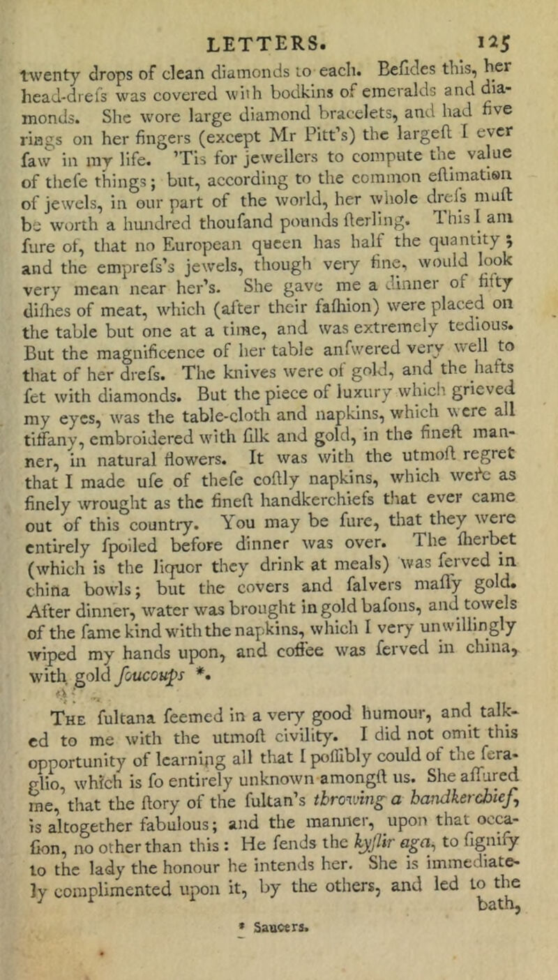 twenty drops of clean diamonds 10 each. Bcfldes this, her head-diefs was covered with bodkins of emeralds and dia- monds. She wore large diamond bracelets, and had nve rings on her fingers (except Mr Pitt’s) the larged I ever faw in mr life. ’Tis for jewellers to compute the value of thefe things; but, according to the common eftimatisn of jewels, in our part of the world, her whole drefs mail be worth a hiuidred thoufand pounds fterling. This! am fure of, that no European queen has half the quantity 5 and the emprefs’s jewels, though very fine, would look very mean near her’s. She gave me a dinner of fifty difites of meat, which (alter their fafiiion) were placed on the table but one at a time, and was extremely tedious. But the magnificence of her table anfwered very well to tliat of her drefs. The knives were ol gold, and the hafts fet with diamonds. But the piece of luxury wlficli grieved my eyes, was the table-cloth and napkins, which \\ ere all tiffany, embroidered with filk and gold, in the fined man- ner, in natural flowers. It was with the utmoft regret that I made ufe of thefe coftly napkins, which wefe as finely wrought as the fined handkerchiefs that ever came out of this country. You may be fure, that they were entirely fpoiled before dinner was over. The fherbet (which is the liquor they drink at meals) was ferved in china bowls; but the covers and falvers mafly gold. After dinner, water was brought in gold bafons, and towels of the fame kind withthe napkins, which I very un willingly wiped my hands upon, and coffee was ferved in china, W'ith gold foucoups *. - The fultana feemed in a very good humour, and talk- ed to me with the utmod civility. I did not omit this opportunity of learning all tliat I polfibly could of the fera- glio, which is fo entirely unknown amongd us. She affured me, that the dory of the fultan’s tbrov/mg-a handkerchief, is altogether fabulous; and the manner, upon that occa- Con, no other than this : He fends the kyjlir aga, to fignify to the lady the honour he intends her. She is immediate- ly complimented upon it, by the others, and led to the » Sauwrs.