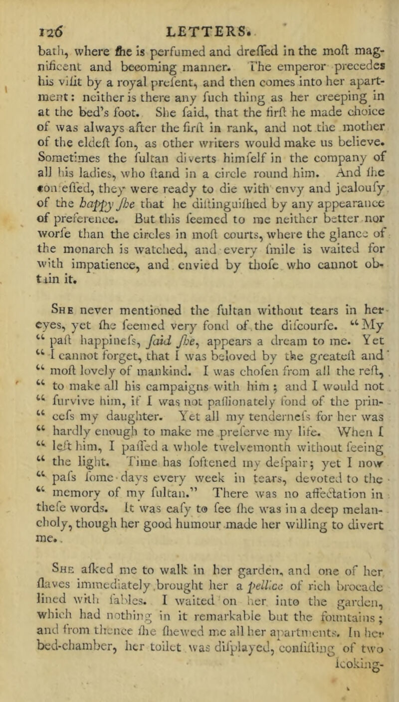 bath, where fiie is perfumed and drcffed in the mofl mag- niiicent and becoming manner. The emperor precedes hhi vilit by a royal prel'ent, and then comes into her apart- ment : neither is there any fuch thing as her creeping in at the bed’s foot. She faid, that the firft he made choice of was always after the firll in rank, and not the mother of the cldefi; fon, as other writers would make us believe. Sometimes the fultan diverts himfelf in the company of all his ladies, who ftand in a circle round him. And Ihe con efled, they were ready to die with envy and jcaloufy of the happy Jhe that he dillinguilhed by any appearance of preference. But this feemed to me neither better nor worfe than the circles in moll courts, where the glance of the monarch is watclied, and every I'mile is waited for with impatience, and envied by tliofe who cannot ob- tain it. She never mentioned the fultan withotit tears in her eyes, yet Ihe ieemed very fond of.the dlfcourfe. ‘‘My “ jJafl happinefs, faid y/;e, appears a dream to me. Yet “ I cannot forget, that I was beloved by the greatell and' “ moft lovely of mankind. I was chofen from all the red, “ to make all his campaigns with him ; and I would not “ furvive liiin, if 1 was not paflionately fond of the prin- “ cefs my daughter. Yet all my tendernefs for her was “ hardly enough to make me preferve my life. When I “ leit him, I pail'ed a wliole twelvemonth without feeing “ the light. Time has foftened my defpair; yet I now “ pafs fome-days every week in tears, devoted to tlie ■ “ memory of my fultan.” There was no afiedation in thefe words, it was eafy t® fee ihe was in a deep melan- choly, though her good humour made her willing to divert me.. She aiked me to walk in her garden, and one of her ilaves immediately .brought her a pelllcc of rich brocade lined whli lablcs. I waited on her into the garden, which had nothing in it remarkable but the fountains ; and from thence ihe iliewed me all her apartment.'-. In her bed-chamber, her toilet was difplayed, conliiliiig of two looking-