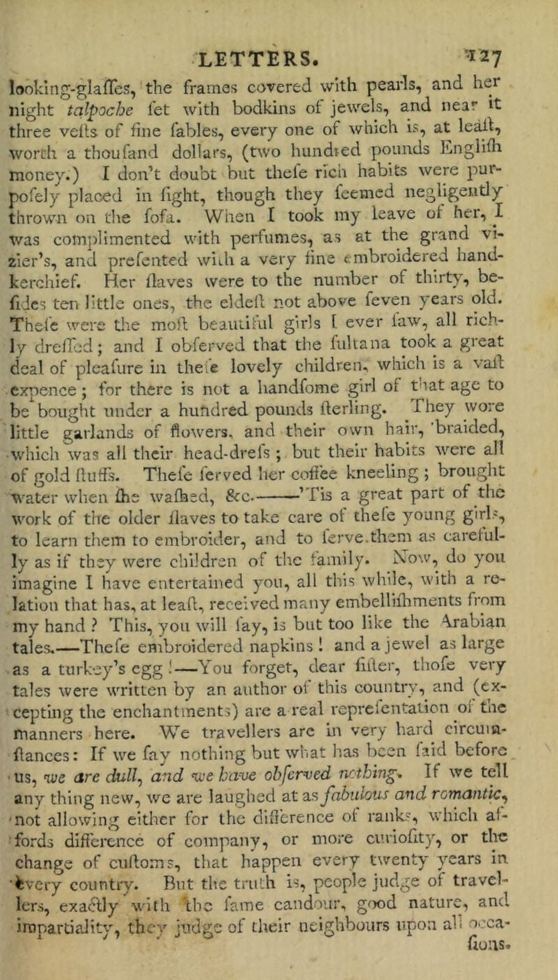looklng-glaffes, the frames covered with pearls, and her night talpoche fet with bodkins ot jewels, and near it three veils of fine fables, every one of which is, at le^l, worth a thoufand dollars, (two hundted pounds Englifla money.) I don’t doubt but thele rich habits were pur- pofely placed in fight, though they feemcd negligently thrown on the fofa. When I took my leave of her, I was comjdimented with perfumes, as at the grand vi- zier’s, and prefented with a very fine embroidered hand- kerchief. Her Haves were to the number of thirty, be- fidcs ten little ones, the eldell not above feven years old. Thele were tlie moll beautihil girls I ever law, all rich- Iv drefled; and I obferved that the fultana took a great deal of plcafure in theie lovely children, which is a vail cxpence; for there is not a handfome girl of tnat age to be bought under a hundred pounds fterling. They wore little garlands of flowers, and their own hair, braided, which was all their head-drefs ; but their habits were all of gold flutfs. Thefe ferved her coffee kneeling ; brought water when £he walked, &c. ’ fis a great part of the work of the older Haves to take care of thele young girl=, to learn them to embroider, and to terve.them as careful- ly as if they were children of tlic family. Now, do you imagine I have entertained you, all this while, with a re- lation that has, at lead, received many embellilhments from my hand ? This, you will lay, is but too like the Arabian tales.—Thefe enibroidered napkins ! and a jewel as large as a turkey’s egg!—You forget, dear filler, thofe very tales were written by an author ol this country, and (ex- cepting the enchantments) are a real reprefentation ol tnc manners here. We travellers are in very hard circuin- Hances: If we fay nothing but what lias been faid before us, we are dull^ and we have obferved nothing. If we tell any thing new, we are laughed at as fabulous and romantic^ ■not allowing either for the difi’erence ot ranks, which af- fords difference of company, or more curiofity, or the change of cullo.ms, that happen every twenty years In kvery country. But the truth is, people judge of travel- lers, exa^ly with the lame candour, good nature, and irnpartiality, they judge ot their neighbours upon all occa-