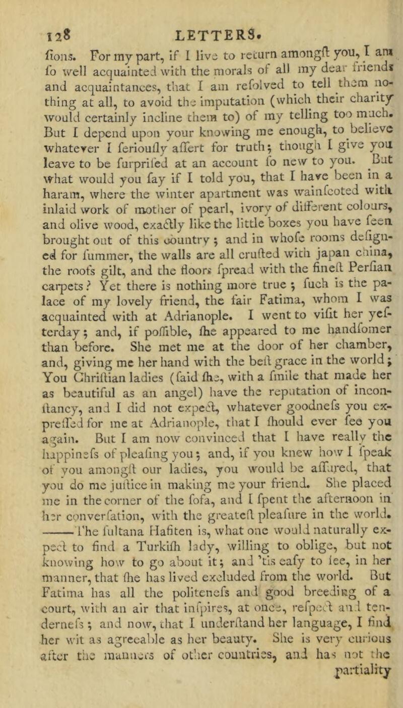 fioiis. For iny part, if 1 livo to return amongfl: you, I ara fo well acquainted with the morals of all my dear fiiend* and acquaintances, that I am refolved to tell them no- thing at all, to avoid the imputation (which their charity would certainly incline them to) of my telling too much. But I depend upon your knowing me enough, to believe whatever I ferioully alTert for truth 5 though I give you leave to be furprifed at an account lo new to you. But what would you fay if I told you, that I have been in a haram, where the winter apartment was wainfeoted with inlaid work of motlier of pearl, ivory of dilferent colours, and olive wood, exactly like the little boxes you have feea brought out of this country ; and in whofe rooms dcllgn- ed for furamer, the walls arc all crufled with japan china, the roofs gilt, and the floors fpread with the finefl Perfian carpets? Yet there is nothing more true ; fuch is the pa- lace of my lovely friend, the lair Fatima, whom I was acquainted with at Adrianople. I went to villt her yef- terday; and, if poflible, Ihe appeared to me handfomer tlian before. She met me at the door of her chamber, and, giving me her hand with the bell grace in the world; You Ghrillian ladles (faid ftie, with a fmile that made her as beautiful as an angel) have the reputation of incon- llancy, and I did not expeA, whatever goodnefs you ex- prelfed for meat Adrianople, that I fliould ever fee you again. But I am now convinced that I have really the liappinefs of plealing you; and, if you knew how I Ipeak of you amongll our ladies, you would be affured, that you do me juflicein making me your friend. She placed me in the corner of the fofa, and 1 fpent the alternoon in her cpnverfalion, with the greatcfl pleafure in the world. I'he fultana Mafiten is, what one would naturally ex- peci to find a Turkifh Isdy, willing to oblige, but not knowing how to go about it; and ’tls eafy to lee, in her manner, that flie has lived excluded from the world. But Fatima has all the politenefs and good breeding of a court, with an air that inlpires, at once, refpiJcd and ten- dernefs; and now, that I underfland her language, I find her wit as agreeable as her beauty. She is very curious after the manners of other countries, and has not the partiality