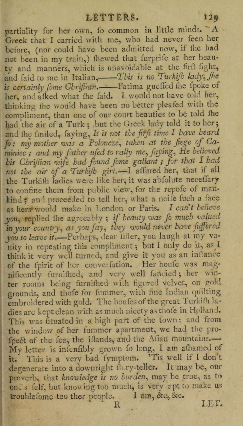 partiality for her own, fo common in little niiud^. A Greek that I carried with me, who had never feen her before, (nor could liave been admitted now, if die had not been in my train,) fliewed tliat furprife at her beau- ty and manners, which is unavoidable at the firft fight, and faid to me in Italian, T^bis is no Turkifi lady^ fie is certainly fome Ghrifiav.. Fatima guefled the fpokc of her, and aficed what fhe faid. 1 would not have told her, thinking ihe would have been no better pleafed with the compliment, than one of our court beauties to b6 told /he had the air of a Turk j but the Greek lady told it to her; 1 and file fmiled, faying. It is not the jifji time I have heard fo: my mother “uvit a Foloneze^ taken at the Jiege of Ca- minicc ; and my father tifed to rally me, faying^ He believed bis Cbrijitan vnfe bad found fome gallant ; for that I had not the air of a Tditrkifi girl.—I a/fured her, that if all the Turkifli ladies were like her, it was abfolute ncceflary to confine them from public view, for the repofe of man- kind; and proceeded to tell her, what a ncife fuch a face as her3*would make in London or Paris. I can't believe you^ replied fiie agreeably *, if beauty v'as fo much valued in your country^ as you /ny, they -would never have ftiffercd you to leave it,—Perhaps, dear lifler, you laugh at my va- nity in repeating this compliment; but I only do it, as^I think it very well turned, and give it you as an infiance of the fpirit of her converfation. Her houfe was mag- nificently furn'flied, and very well fan>.ied; her win- ter rooms being furniUrcd widi figured velvet, on gold grounds, and thofe for fummer, with fine Indian cpiilting embroidered with gold. The houfesof tl'.c great Turkini la- dies are kept clean with as much nicety as thole in Holland. This was fituated in a high part of the town: and from the window of her fummer apartment, we had the pro- fpedl of the fea, the iflands, and the Afian mountains.— My letter is inftnfibly grown fo long, I am afiiamed ot it. This is a very bad fvmptcm. ’Tis well if I don t degenerate into a downriglit fiory-teller. It may be, our proverb,, that knowledge is no burden^ may be true, as to oim s fclf, but knowing too niticli, is very apt to make us troublelomc too ther people. 1 am, &c,&c. LET.