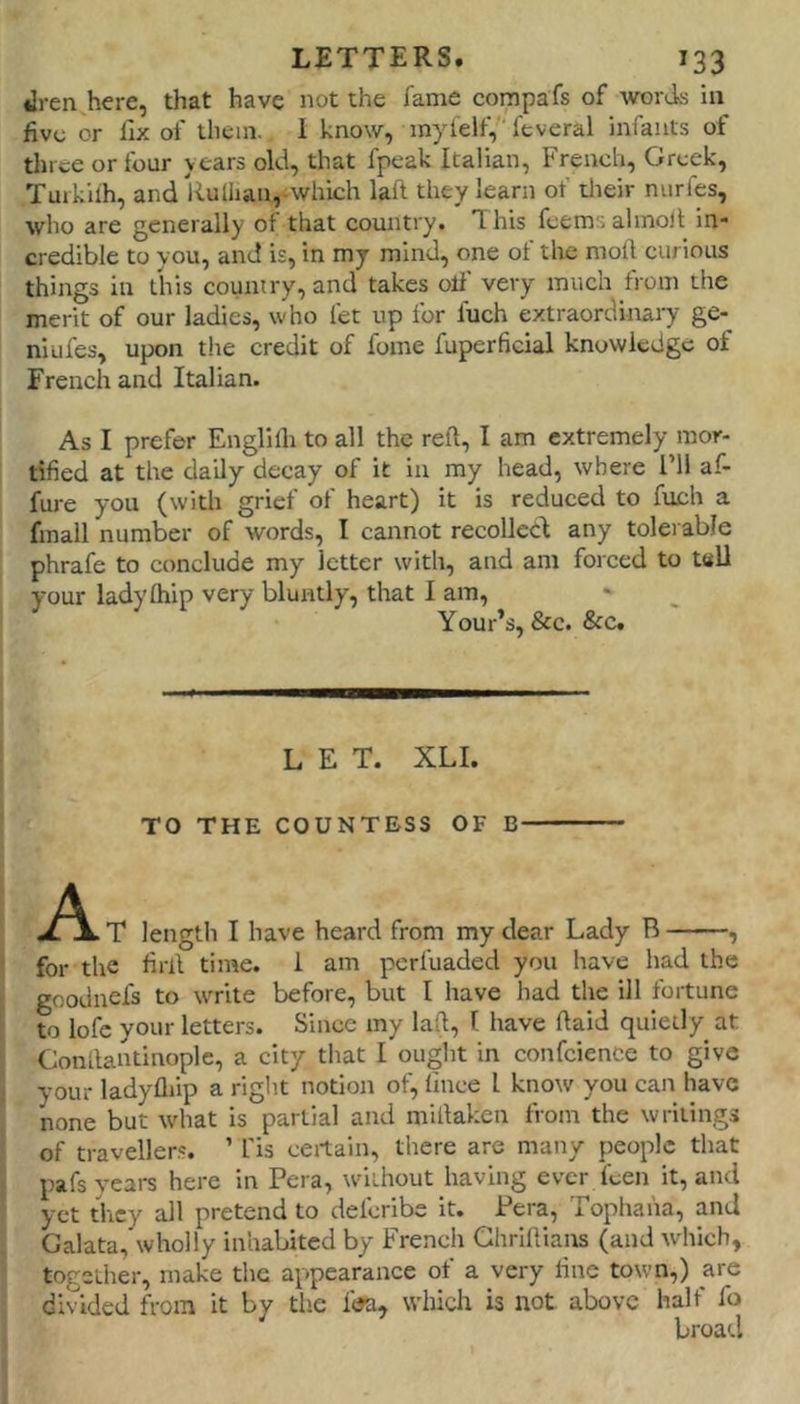ilren here, that have not the fame cornpafs of words in five or fix of them. 1 know, inyfelf,''feveral infants of tlnee or four years old, that fpeak Italian, French, Greek, Tuikifh, and Rulhan,-which laft they learn of tlieir nurfes, who are generally of that country. This fcemsalmoR in* credible to you, and is, in my mind, one of the moft curious things in tliis country, and takes oli' very much from the merit of our ladies, who fet up for luch extraordinary ge- niufes, upon the credit of fome fuperficial knowledge of French and Italian. As I prefer Englilli to all the reft, I am extremely mor- tified at the daily decay of it in my head, where I’ll af- fure you (with grief of heart) it is reduced to fuch a fmall number of words, I cannot recoiled any tolerable phrafe to conclude my letter with, and am forced to tttU your ladyfhip very bluntly, that I am, Your’s, &c. &c. LET. XLI. TO THE COUNTESS OF B • A T length I have heard from my dear Lady B , ( for the firft time. I am perfuaded you have had the 5 goodnefs to write before, but I have had the ill fortune I to lofe your letters. Since my laft, I have ftaid quietly at ' Conftantinople, a city that I ought in confeience to give i your ladyflfip a riglit notion of, lince I know you can have none but what is partial and miftaken from the writings of traveller.'. ’ fis certain, there are many people that f pafs years here in Pera, without having ever feen it, and I yet they all pretend to deferibe it. Pera, Tophaha, and 1 Galata, wholly inhabited by Freneh Ghriftiaits (and which, I together, make the appearance of a very fine town,) are I- divided from it by the f<ja, which is not. above half fo f ^ broad