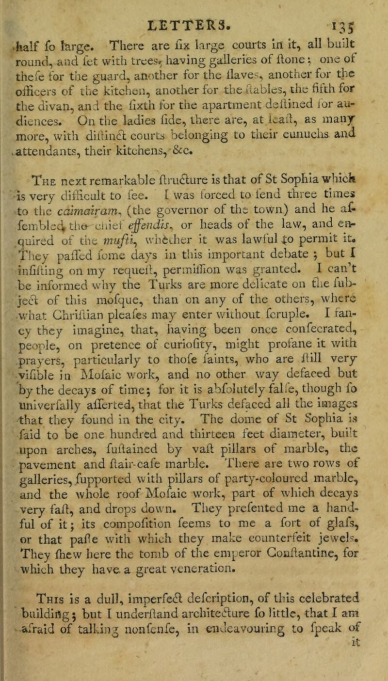 •half fo large. There are fix large courts in It, all built round, and let witli trees, having galleries of Hone; one of thefe for tiie guard, anotlicr for the llaves, another for th.e otficers of the kitchen, another for the flables, the fifth for the divan, and the lixth for the apartment deilined lor au- diences. On the ladies fide, there are, at lead, as many more, with diilincl courts belonging to their eunuchs and .attendants, their kitchens, &c. The next remarkable flru^lure is that of St Sophia which ■is very dilHcult to fee. 1 was forced to fend three times to the ccumairam^ (the governor of tlie town) and he at femblecVtho- effendis^ or heads of the law, and enr quired of the mufti^ whether it was lawful io permit it. They palled lome days in this important debate ; but I infilling on my recpiell, permilfion was granted. I can’t be informed why the Turks are more delicate on tlie lul> je(5i of this mofque, than on any of the otiiers, where •what Ghrilllan pleafes may enter wdihout fcruple. I fan- cy they imagine, that, having been once confecrated, people, on pretence of curiofity, might protane it with prayers, particularly to thofe faints, who are Hill very vlfible in JMolaic work, and no other way defaced but by the decays of time; for It is abfolutely falie, though fo univcrfally allerted, that the Turks defaced all the images that they found in the city. Tiie dome of St Sophia i.s faid to be one hundred and thirteen feet diameter, built upon arches, fullaincd by vail pillars of marble, the pavement and flair-cafe marble. There are tw^o rows of galleries, fupported with pillars of party-coloured marble, and the whole roof Jtlolaic work, part of which decays very fall, and drops down. They prefented me a hand- ful of it; its compofition feems to me a fort of glafs, or that pafie w-Itli which they make counterfeit jewels. They Ihcw here the tomb of the emperor Goullantine, for which they have, a great veneration. This is a dull, imperfecfl defeription, of this celebrated building; but I underftand architeiflure fo little, that I am ■ afraid of talking nonfenfe, in endeavouring to fpeak of it