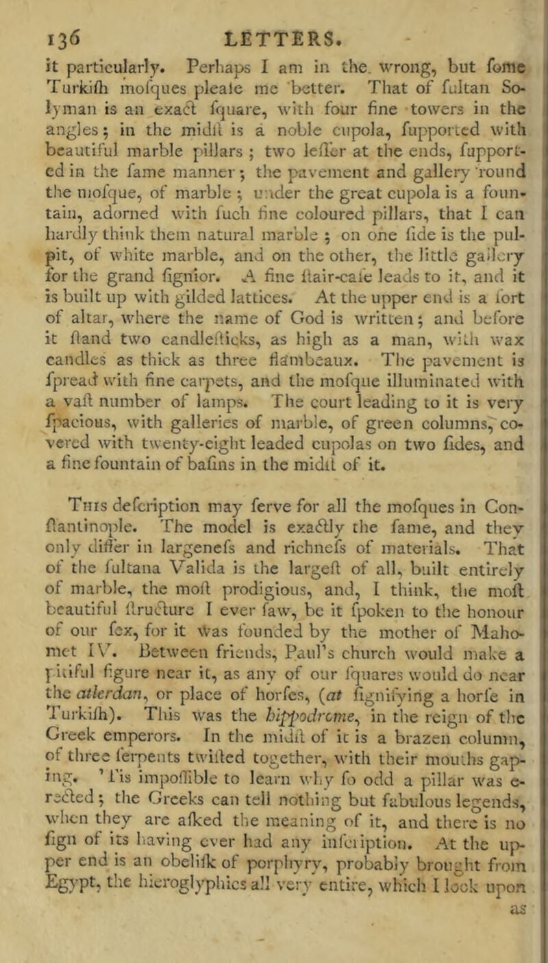 it particular!)'. Perhaps I am in the. wrong, but fome Turkith molques pleale me better. That of fultaii So- lyman is an exacl fcjuare, with four fine towers in the angles 5 in the miJll is a noble cupola, fupported with beautiful marble pillars ; two lefl'er at the ends, fupport- ed in the fame manner; the pavement and gallery- round the niofque, of marble ; under the great cupola is a foun- tain, adorned with fuch line coloured pillars, that I can hardly think them natural marble ; on one fide is the pul- pit, of white marble, and on the other, the little gaihny for the grand flgnior. A fine llair-cale leads to it, and it is built up with gilded lattices. At the upper end is a fort of altar, where the name of God is written; and before it Hand two candlefticks, as high as a man, with wax candles as thick as three fla'mbeaux. The pavement is fpi ead with fine carpets, and the mofque illuminated with a vaft number of lamps. The court leading to it is very fpacious, with galleries of marble, of green columns, co- vered with twenty-eight leaded cupolas on two fides, and a fine fountain of baflns in the midil of it. This defeription may ferve for all the mofques in Con- flanlinople. The model is exaftly the fame, and thev only diiier in largenefs and richnefs of materials. That of the fultana Valida is the larged of all, built entirely of marble, the moll prodigious, and, I think, the moil beautiful llruflure I ever fawq be it fpoken to the honour of our fex, for it Was founded by the mother of Maho- met IV. Between friends, Paul’s church would make a pitiful figure near it, as any of our I'quares would do near the culerdan^ or place of hoiTcs, (at fignifying a horfe in Turkifh). Tliis w'as the hlppodrcme., in the reign of the Greek emperors. In the inidil of it is a brazen column, of three lerpents twilled together, with their mouths gap- ing. ’ i is impofTible to learn why fo odd a pillar was e- refted; the Greeks can tell nothing but fabulous legends, when they are afked the meaning of it, and there is no fign of Its liaving ever had any infeiiptioii. At the up- per end is an obelillc of porphyry, probably brought from hieroglyphics all vei y entire, which I look upon as