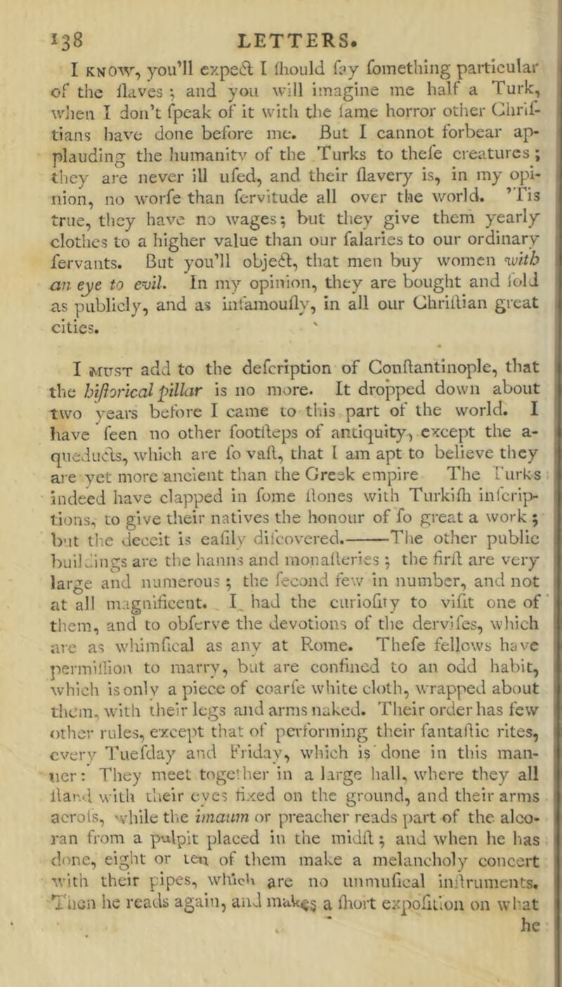 I KNOW, you’ll cxpeA I (hould f?y fomething particular of the Haves ^ and you will imagine me half a Turk, wlien I don’t fpeak of it with the lame horror otlier Chrd- tians Imvc done before me. But I cannot forbear ap- plauding the humanity of the Turks to thefe creatures; they are never ill ufed, and their flavery is, in my opi- nion, no worfe than fervitude all over the world. ’Tis true, they have no wages; but they give them yearly clothes to a higher value than our falaries to our ordinary fervants. But you’ll objedl, that men buy women mth an eye to evil. In my opinion, they are bought and fold as publicly, and as infamoully, in all our Chriilian great cities. I MUST add to the defeription of Gonflantinople, that the hiftorical pillar is no more. It dropped down about two years before I came 10 this part of the world. I have feen no other footlleps of antiquity, except the a- queduds, which are fo vail, that I am apt to believe they are vet more ancient than the Greek empire The Turks indeed have clapped in fome Hones with Turkifli inicrip tions, to give their natives the honour of fo great a work ; but the deceit is eafily difeovered. The other public huilviings arc the hamis and monalleries ; the firil are very large and numerous; the fecond few in number, and not at all magniHcent. T tiad the curioHty to vifit one of them, and to obferve the devotions of tlic dervifes, winch are as wdtimfical as any at Rome. Thefe fellows have jiermillion to marry, but are conHned to an odd habit, which is only a piece of coarfe white cloth, wrapped about them, with their legs and arms naked. Their order has few other rules, except that of performing their fantallic rites, every Tueiday and Friday, which is'done in this man- ner: They meet together in a large hall, where they all Hand with their eyes fixed on the ground, and their arms acrols, while tlie iniainn or preacher reads part of the alco- ran from a pulpit placed in the midH; and when he has done, eiglit or ten of them make a melancholy concert with their pipes, which ^re no unmuHcal inilruments. Then he reads again, and muk^^ a fltort expoHtlon on what . ' he