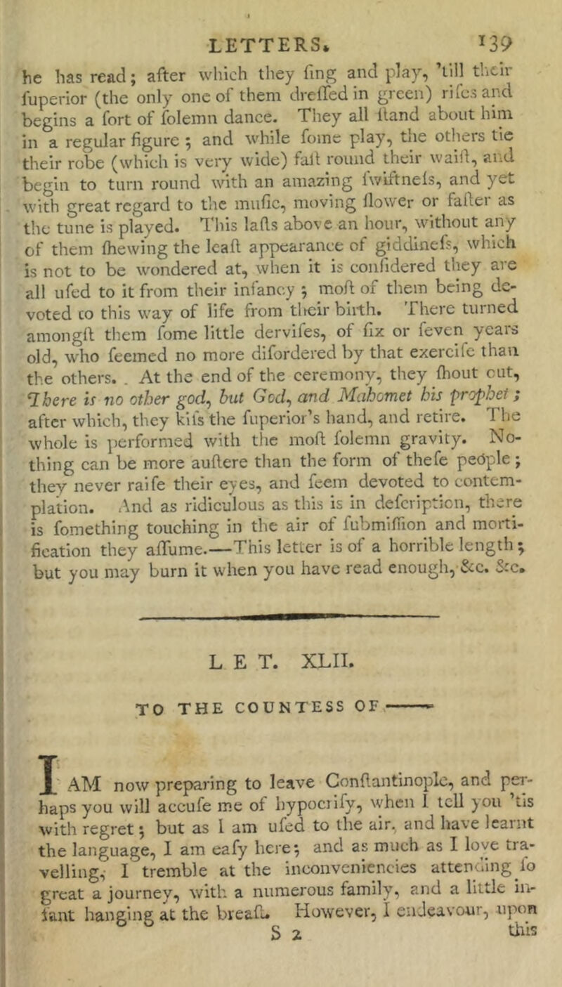 he has read; after which they hng and play^ till their fuperior (the only one of them dreffed in green) rifcsancl begins a fort of folemn dance. They all Hand about him in a regular figure ; and while fome plsy^ tjie otliers tic their robe (which is very wide) fall round their waiil, and begin to turn round with an amazing Iwiftnels, and yet with great regard to the mufic, moving flower or faller as the tune is played. This lafts above an hour, without any of them Ihewing the Icall appearance of giddinefs, which is not to be wondered at, when it is confidered they are all ufed to it from their infancy ; moft of them being de- voted CO this way of life from tlKjir birth. There turned, amongft tliem fome little dervifes, of fix or feven^ years old, who feemed no more difordered by that exercife than the others. . At the end of the ceremony, they Ihout cut, Ihere is no other god, but God, and Mahomet his ■prophet; after which, they kils tlie fuperior’s hand, and retire. The whole is performed with the moft folemn gravity. No- thing can be more auftere than the form of thefe pedple ; they never raife their eyes, and feem devoted to contem- plation. And as ridiculous as this is in defeription, there is fomething touching in the air ot fubmifiion and morti- fication they aflume.—This letter is of a horrible length ; but you may burn it when you have read enough, &c. See. LET. XLII. TO THE COUNTESS OF I J AM now preparing to leave Gonftantinoplc, and per- I haps you will accufe me of hypocrify, when 1 tell you tis I with regret; but as I am ufed to the air, and have learnt ■; the language, I am eafy here; and as much as I love tra- ( veiling, I tremble at the inconveniencies attending lo J great a journey, with a numerous family, and a little ii> { lant hanging at the bread. However, I endeavour, -upon ? S 2