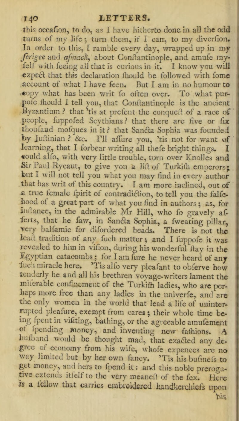 this occafion, to do, as I have hitherto done in all the odd turns of iny life; turn tliem, if I can, to my diverfion. In order to tliis, I ramble every day, wrapped up in my ferlgee and afrnack, about Gonilantinople, and amufe ray- felt with feeing all that Is curious in it. I know you will expedf that tliis declaration thould be followed with fome account of what 1 have feen. But I am in no humour to •«opy what has been writ fo often over. To what pur- pofe tliould 1 tell you, that Gonllantinople Is the ancient Byzantium ? that ’tis at prefent the conquefl of a race of people, fuppofed Scythians? that there are five or Ctx thoufaud mofques in it ? that San(5la Sophia was founded by Juftinian ? &c. I’ll afTure you, ’tis not for want of learning, that I forbear writing all thefe bright things. I *ould alfo, with very little trouble, turn over Knolles and Sir Paul Rycaut, to give you a lift of Turkifh emperors; but I will not tell you what you may find in every author that has writ of this country. I am more inclined, out of •a true female fpirit of contradidlion, to tell you the falfc- hood of a great part of what you find in authors ; as, for ijiflance, in the admirable Mr Hill, who fo gravely af- Ici ts, that he faw, in Sandla Sophia, a fweating pillar, very balfamic for difordered heads. There is not the lead tradition of any fucli matter; and I fuppofe it was revealed to him in vifion, during his wonderful ftay in the bRyi^fian catacombs : for I am uire he never heard of auj fuc!i miracle here, ’d is alfo very plcafant to obferve how tenderly he and all his brethren voyage-writers lament the mlierable confinement of the Turkifh ladies, who arc per- haps more free than any ladies in the iiniverfe, and are the only women in the world tliat lead a life of uuinter- nipted pleafure, exempt from cares ; their whole time bc- ing fpent in viCtlug, bathing, or the agreeable amufement of fpending money, and inventing new fafhions. A liufoand would be thought mad, that exa(5led any de- gree of economy from his wile, wliofe expences are no way limited but by her own fancy. ’Tis his bufinels to get money, and tiers to fpend it: aivl this noble preniga- tivc extends itfelf to the very mcaiieft of the fcx. Here is a Icllow that carries cinbvoiJercd handkerchiefs upon bH