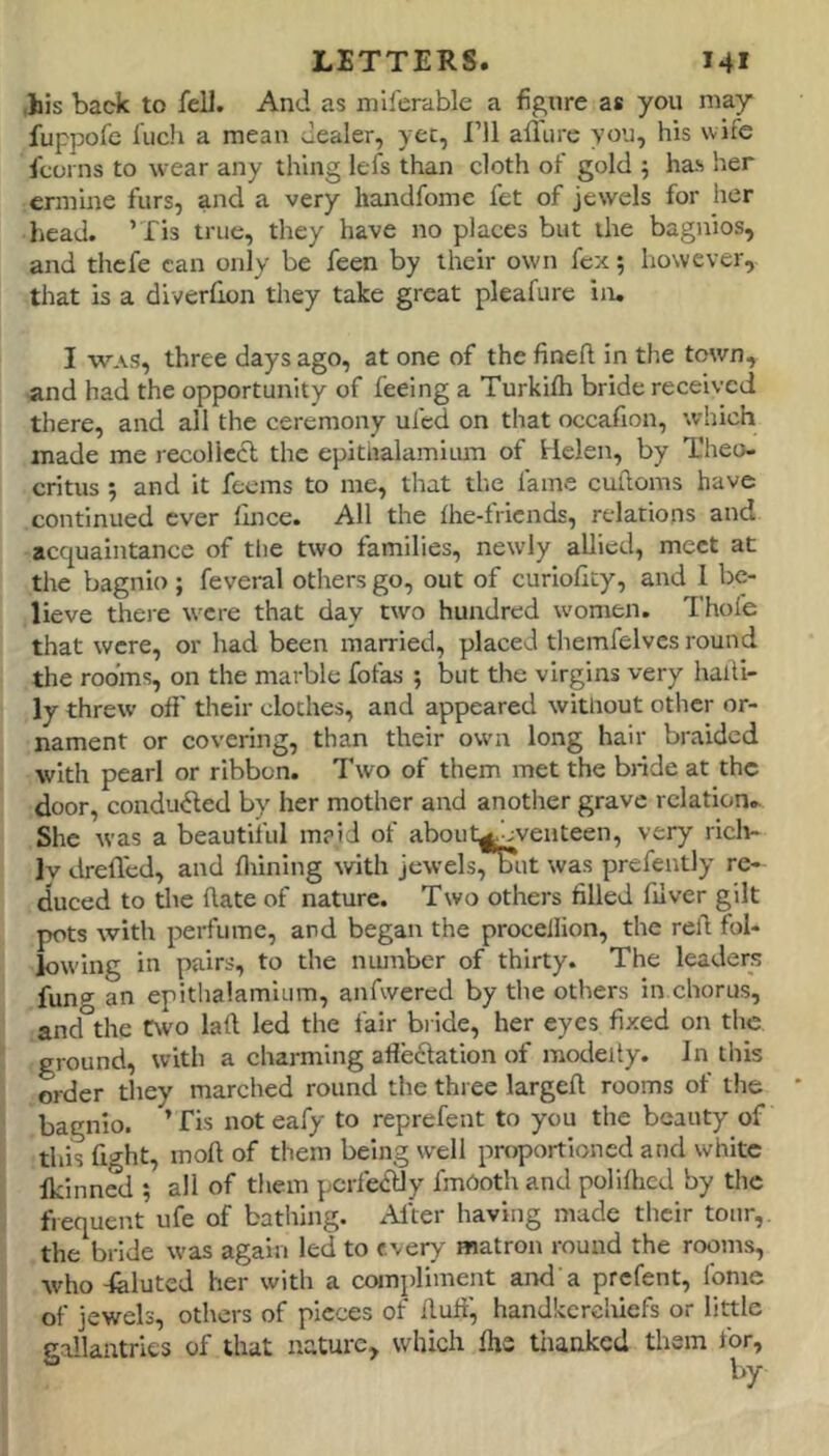 ,his back to feU. And as miferable a figure as you may fuppofe fuch a mean dealer, ycc, I’ll all'iire you, his wife fcorns to wear any thing lefs than cloth of gold ; has her ermine furs, and a very handfome fet of jewels for her head. ’ Xis true, they have no places but the bagnios, and thefe can only be feen by their own fex; however, that is a diverhon they take great pleafurc in, I WAS, three days ago, at one of the finefl in the town, and had the opportunity of feeing a Turkifli bride received there, and all the ceremony ufed on that occafion, which made me recollcdl the epithalamium of Helen, by Theo- critus 5 and it feems to me, that the fame cufioms have continued ever fince. All the Ihe-fricnds, relations and acquaintance of the two families, newly allied, meet at the bagnio; feveral others go, out of curiofity, and 1 be- lieve there were that day two hundred women. Thofe that were, or had been married, placed themfelvcs round the rooms, on the marble fofas ; but the virgins very halli- ly threw off their cloches, and appeared without other or- nament or covering, than their own long hair braided with pearl or ribbon. Two of them met the bride at the door, conducted by her mother and another grave relation. She was a beautiful m?id of about^ jyenteen, very ricli- Iv dreffed, and finning with jewels/!nit was prefeutly re- duced to the ftate of nature. Two others filled filver gilt pots with perfume, and began the proceilion, the refi fol- lowing in pairs, to the number of thirty. The leaders fung an epitlialamium, anfwercd by the others in chorus, and the two laft led the fair bi ide, her eyes fixed on the ! ground, with a charming afleclation of modeity. In this ■ order they marched round the three largefi rooms of the ? bagnio. ’ fis not eafy to reprefent to you the beauty of ^ this fight, moll of them being well proportioned and white i Ikinned •, all of them pcrfedlly fmOoth and polilhed by the i frequent ufe of bathing. xHter having made their tour,, the bride was again led to every matron round the rooms, who -felutcd her with a compliment and a prefent, Ibme of jewels, others of pieces of Huff, handkcrcliiefs or little gallantries of that nature, which Ihe thanked them for, by