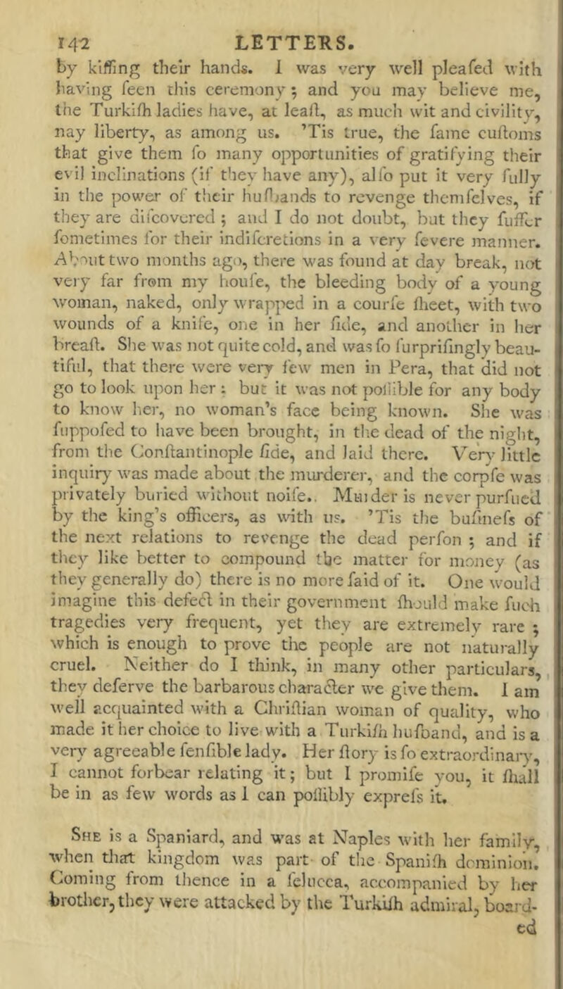 by kiffing their hands. 1 was very well pleafed with having feen this ceremony; and you may believe me, the Turkifh ladies have, at leail, as much wit and civility, nay liberty, as among us. ’Tis true, the fame culfoms that give them fo many opportunities of gratifying their evil inclinations (if they have any), alfo put it very fully in the power of their hufl;ands to revenge thcmfclves, if they are difeovered ; and I do not doubt, but they fuffer fometinies for their indiferetions in a very fevere ]nanner. Ab'uttwo months ago, there was found at day break, not very far from my houfe, the bleeding body of a young woman, naked, only wrapped in a courfe flieet, with two wounds of a knife, one in her fide, and another in her breaft. She w'as not quite cold, and was fo I urprifingly beau- tiful, that there were very few men in Pera, that did not go to look upon her : but it was not poliible for any body to know her, no woman’s face being known. She w'as fuppofed to have been brought, in tlie dead of the night, from tiie Conftantinople fide, and laid there. Veiw- little inquir)' was made about tlie murderer, and the corpfe was privately buried without noife.. Muider is never purfiicU by the king’s officers, as wnth us. ’Tis tlie bufinefs of the next relations to revenge the dead perfon 5 and if they like better to compound the matter for money (as they generally do) there is no more faid of it. One w’ould imagine this defecd in their government ffiould make fuch tragedies very frequent, yet they are extremely rare ; which is enough to prove the people are not naturally cruel. Neither do I think, in many other particulars, they deferve the barbarous charadler we give them. 1 am well acquainted with a Chrifiian woman of quality, who made it her choice to live with a Turkifii hufoand, and is a very agreeable fenfible lady. Her flory is fo extraordinaiT, I cannot forbear relating it; but I promife you, it fhall be in as few words as 1 can polUbly exprefs it. She is a Spaniard, and W'as at Naples w-ith her family, W'hcn that kingdom was part of tlie Spanifh dominion. Coming from thence in a felucca, accompanied by her brother, they were attacked by the Turkifh admiral, boai d- cd