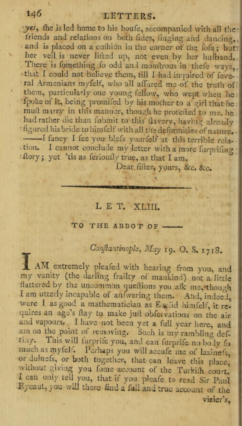 fhe Is led home to his houfe, -iccompanled with all the* friends and relations on both fides, ilnging aird dancing,, • and is placed on a cufliion in the corner of the ibfa; butt her veil is never lifted up, not even by her hu/band., There is fomethiiig fo odd an.l inonftrous in thcfe ways,, ■ that I could not believe them, till I had inquired of feve- • ral Armenians myfelf, who all artured me of the truth off them, particularly one young fellow, who wept when he: fptjke of it, being pi-omifcd by his mother to a girl that he: mull marry in this manner, though he proteiled to me, he had rather die than fubmit to this llavcry, having already figured his bride to himfelf with all the deformities of nature. 1 fancy I fee you- blefs yourfelf at this terrible rela- tion. 1 cannot conclude my letter with a more furprifm^, ■Rory; yet ’tis as ferioully true, as that I am, ' Dear filler, yours, &c. &c. LET. XLIII. TO THE ABBOT OF Conjia-itinopls^ May 19. O. S. 1718. I AM extremely plea fed with hear! ng from you, and my vanity (the darling frailty of mankind) not a. little flattered by the uncommon queftions you afk me,thou ^h I am utterly Incapable of anfwering them. AhJ, in-dee^d were I as good a mathematician as E-.u.-.Iid himfelf, it re- quires an age’s (lay to make juit obfci vations on the air and vapours. ^ I have not been yet a full year here, and am on the point of removing. Such is my rambling def- tiny. This will furprilc you, and can furprife noboly fo much as rnyfelr. Perliaps you will accufe me of laxlncl's, or dulnefs, or both together, that can leave this place, without giving you fome account of the Turkllh court. I can only tell you, that if you pleafe to read Sir Paul KjtCaul, } ou will there find a full and true aceoiuit of the vizier’s,