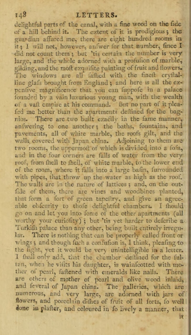 delightful parts of the canal, witli a fine wood on the fide of a hill behind it. The extent of it is prodigious j the guardian affurci me, there are eight hundred rooms in it; I will not, however, anfwer ibr that number, fince I did not count them ; but ’tis certain the number is veiy large, and the whole adorned with a proful'ion of marble, gilding, and the mod exquiflte painting of fruit and flowers. The windows are all faflicd with the flncll cryflal- llne glafo brought from England ; and here is all the ex- penfive magnificence that you can fuppofe in a palace ibunded by a vain luxurious young man, with the wealth of a vafl. empire at his command. Sut no part of it pica- fed me better tlian the apartments deflined for the bag- nios. There are two built exablly in the fame manner, anfwcring to one another; tlie batlis, fountains, and pavements, all of white marble, the roofs gilt, and the walls, covered with Japan china. Adjoining to them are two rooms, the uppermofl of which is divided into a fofn, and in the four corners are falls of ivater from the very roof, from flrell to fliell, of white marble, to the lower end of the room, where it falls into a large bafin, furrounded with pipes, that throw up the water as high as the roof. The walls are in the nature of lattices ; and, on the out- fje of them, tlicre are vines and woodbines planted, that form a fort of green tapeflry, and give an agree- able obfeurity to thofe delightful chambers. I fliould go on and let you into fonie of the other apartments (all worthy your curiofity) ; but ’tis yet harder to deferibe a Turkifli palace than any other, being built entirely irregu- lar. There is nothing that can be ])roperh* called front or tvings; and though fuch a confufion is, I think, pleafingto the fight, yet it would be very unintelligible ii> a letter. 1 fli.iil only add, tliat the clicmber deflined for the ful- tan, when he vliits his daughter, is wainfeotted with mo- ther of pearl, faftened with emeralds like nails. There are others of mother of pearl and olive wood inlaid, and feweral of Japan ciiina. The galleries, which are numerous, and vciy large, are adomed with jars of flowers, and porcelain diflies of fntit of all forts, fo w’^cll ^one in plafter, and coloured in fo lively a manner, that it