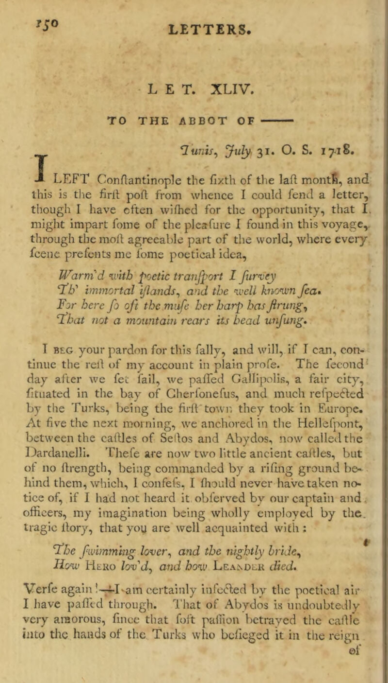 ISO LET. XLIV. TO THE ABBOT OF ’Iunis^ ^uly, 2^' O* S. 1718, J LEFT C'onAant'mople the fixth of tlie laA montS, and this is the firlt poA from whence I could fend a letter, though I have often wiAicd for the opportunity, that I. miglit impart fome of the pleafure I found in this voyage,, through the moA agreeable part of the world, where every fcene prefents me fome poetical idea. Warm'd mth poetic tranfport I furvey ‘T/f immortal ijlands^ and the ivell knomn fea^ For here fo oft the mufe her harp has finings float not a mountain rears its head unfung. T BEG your pardon for this fally, and will, if I can, con- tinue the reA of my account in plain profe. The fecond - day after we fee fail, we paATed Gallipolis, a fair city, fituated in the bay of Gherfonefus, and much refpetted by the Turks, being the ArA town they took in Europe. At Ave the next morning, we anchored in the Hellefpont, between the caAles of SeAos and Abydos, nerw called the Dardanelli. Thefe are now two little ancient caAles, but of no Arength, being commanded by a riAng ground be- hind them, which, 1 confefs, I Aiould never have taken no- tice of, if I had not heard it obferved by our captain and. oArcers, my imagination being wholly employed by the. tragic Aory, that you are well acquainted with : fhe fwiinmhig lover^ and the nightly hride^ liov Heko /osj’ti, and ho%v LEA^DUK died. Verfe again -am certainly infotfled by the poetical air I have paAtd through. That of Abydos is undoubtedly very amorous, fince that foft paliion betrayed the caAl'e into tlie bauds of the Turks who belieged it in the reign of