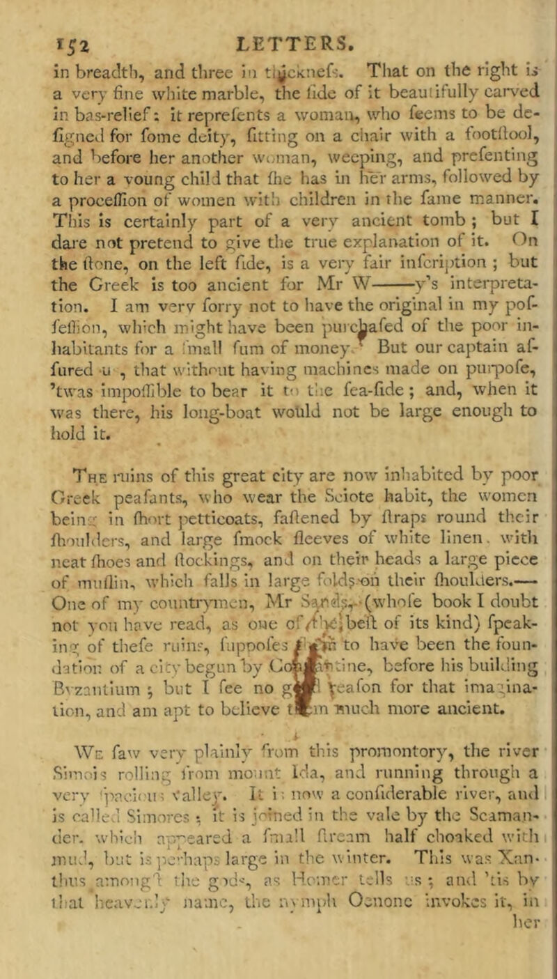 in breadth, and three in tiycknefs. That on the right ii a very fine white marble, the lidc of it beauiitully carved In bas-relief; It reprefents a woman, who f«ems to be dc- flgncd for fome deity, fitting on a ciiair with a tootilool, and before her another woman, weeping, and prefenting to her a voung child that the has in her arms, followed by a procefllon of women with children in the fame manner. This is certainly part of a very ancient tomb ; but I dare not pretend to give the true explanation of it. On the ftone, on the left fide, is a very fair infeription ; but i the Creek is too ancient fur Mr W y’s interpreta- tion. I am verv forry not to have the original in my pof- fellion, which might have been purchafed of the poor in- habitants for a 'mall fum of money T But our captain af- fured -u , that without having machines made on puipjofe, ’twas impolTible to bear it to the fea-fide; and, when it was there, his long-boat woUld not be large enough to liold it. THE mins of this great city are now inhabited by poor Greek peafants, who wear the Sciote habit, the women belnv in fhort jietticoats, fafiened by flraps round their finuhlers, and large fmock lleeves of white linen, witli neat fhoes and llocklngs, and on their heads a large piece of miiflin, which falls In large foldj-oii their fiiouklers.— One of my countrpnen, Mr S^ds^-Cwhofe book I doubt not you have read, as one of/’^jbeft of its kind) fpeak- ing of thefe ruins, fiipoofes 1 to hav^e been the foun- dation of a citybegunby Co»*\'h:ine, before his building B^■zaulium 5 but I fee no g«'. \eafon for that imagina- tion, and am apt to believe t*m much more ancient. We faw very plainly from this promontory, the river Simois rolling from mount Ida, and running through a very 'pneiou; vallei. It i; now a confiderable river, and is callcvl Simores t it is jofned in the vale by the Scama.n- der. whicli appeared a fnu'd fiream half choaked with nniJ, but i.s ]ic’-haps large in the winter. This vva.s Xan- thus amnngd the gid-', as Homer tells '-s ; and'ti.s by j that heavenly name, the nymph Oeuonc invokes It, in her
