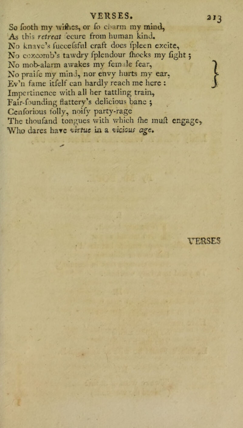 So footh my or fo charm my mind, ‘As this retreat ecure from human kind. No knave’s fuccefsfiil craft does fpleen excite. No coxcomb’s tawdry fplendour fhocks my fight 5 No mob-alarm awakes my female fear, No praife my mind, nor envy hurts my ear, Ev’n fame itfelf can hardly reach me here : Impertinence with all her tattling train. Fair-founding flattery’s delicious banc ; Cenforious folly, noify party-rage The thoufand tongues with which flie mufl engage, Who dares have virtue In a vicious age.