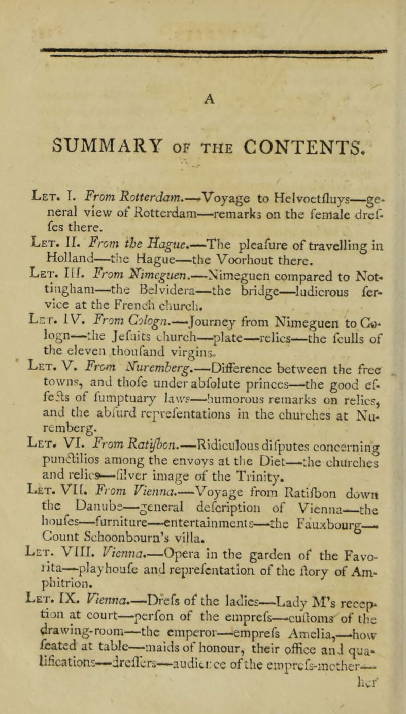 A SUMMARY OF THE CONTENTS. Let. I. From Rotterdam.—^V^oydige to Helvoetfluys—ge- neral view of Rotterdam—remarks on the female drcf- fes there. Let. II. From the Hague.—T!hc pleafure of travelling hi Holland—tile Hague—the Voorhout there. Let. 111. From Nimcguen.—Nimeguen compared to Not. tiiigham—the Belvidera—the bridge——ludicrous fer- vice at the French churcli. Let. IV. JFrarj Journey from Nlmeguen toGo- logn—the Jcfuits church—plate—relics—the fculls of the eleven thoufand virgins. Let. V. From Nuremberg.—Difference between the free towns, and thofe under abfolute princes—the good ef- fefls of fumptuary laws—liumorous remarks on relics, and the abiurd reprefentatlons in the churches at Nu- remberg. Let. VI. -From Ra/i/So7i.—Ridiculous difputes concerning punclIHos among the envoys at the Diet—the churches and relics—lllver image of the Trinity. Let. VII. From Vienna.—Voyage from Ratilbon down the Danube—general defcription of Vienna- the houfes—furniture—entertainments—the Fauxbourg— Count Schoonbourn’s villa. Let. VIII. Vienna.—Opera in the garden of the Favo- J ita—yplayhoufe and reprefcntatlon of the Rory of Am- phltrion. Let. IX. Vienna.—Dfefs of the ladies—-Lady M’s recep- tion at court—perfon of the emprefs—culloms of the drawing-room—the emperor—emprefs Amelia,—>how leated at table—maids of honour, their office and qua* li.^catlons—dreflcrs—audit i:ce of the emprefs-mether—- her-