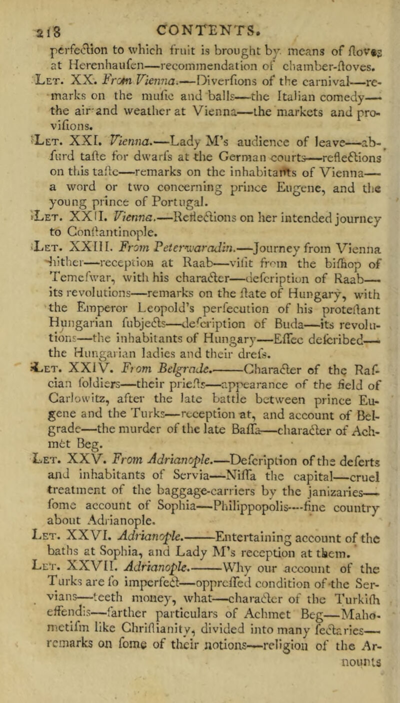 perfeolion to which fruit is brought b}’’. means of flov*s at Herenliaiifen—recommendation of cliamber-ftoves. Let. XX. i'VuW Vienna.—Diverfions of the carnival—re- marks on the mufic and balls—the Italian comedy— the air-and weather at Vienna—the markets and pro- vifions, jLet. XXL Vienna.—Lady M’s audience of leave—ab- furd tafte for dwarfs at the German courts—reflections on tliis ta'lc—remarks on the inhabitarfts of Vienna— a word or two concerning prince Eugene, and the young prince of Portugal. »Let. XXII. Vienna.—RefleClions on her intended journey to Gonflantinople. Tet. XXII I. Fro?n Peter’awaJin.—Journey from Vienna Huther—reception at Raab—vilit from the bifhop of Temcfwar, with his charaCler—uefcriptiun of Raab— its revolutions—remarks on the date of Hungary, with the Emperor Leopold’s perfecution of his proteflant Hungarian fubjefls—defl:ription of Biida—its revolu- tions—the inhabitants of Hungary—EITcc delcribed— the Hungarian ladies and their drefs. ILet. XXiV. From Belgrade CharaCler of thq Raf- cian foldiers—their prlefls—apj'earance of the field of Garlowitz, after the late battle between prince Eu- gene and the Turks—reception at, and account of Bel- grade—the murder of the late Baffa—charadler of Ach- mt;t Beg. Let. XXV. From Adrianople.—Defeription of the deferts and inhabitants of Servia—NifTa the capital—cruel treatment of the baggage-carriers by the janizaries fome account of Sophia—Pliilippopolis-—fine country about Adrianople. Let. XXVI. Adrianople. Entertaining account of the baths at Sophia, and Lady M’s reception at them. Let. XXVII. Adrianople. Why our account of the Turks arefo imperfedl—opprelTed condition of-the Ser- vians—teeth money, what—charadcr of the Turkifh effendis—farther particulars of Achmet Beg—Maho- metifm like Ghriflianity, divided into many feiRarics— remarks on fome of their notions—religion of the Ar- nounis