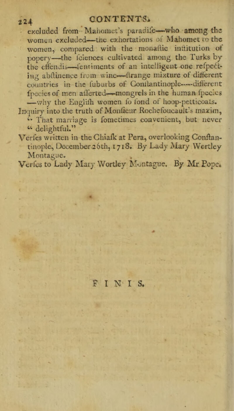 • excluded from Maiiomec’s paradife—who among the women excluded—tne exhortations of Mahomet to the women, compared with the monaftic inititution of popery—the fciences cultivated among the Turks by the eftendii—-4'entiments of an intelligent one refpedt- ing abftinence from wine—flrange mixture of different countries in tiie lubuibs of Gonllantinople different fpecies of men afl'erted——mongrels in the human fpccles —wliy the Englifh women fo fond of hoop-petticoats. Inquiry into the truth of Monfieur Rochefoucault’s maxim. That marriage is fometimes convenient, but never delightful.” Verfes written in theChiafk at Pera, overlooking Conftan- tinople, Dccemberahth, 1718. By Lady Mary VVcrtley Montague. , Verfes to Lady Mary Wortley Montague. By Mr Pope* FINIS.