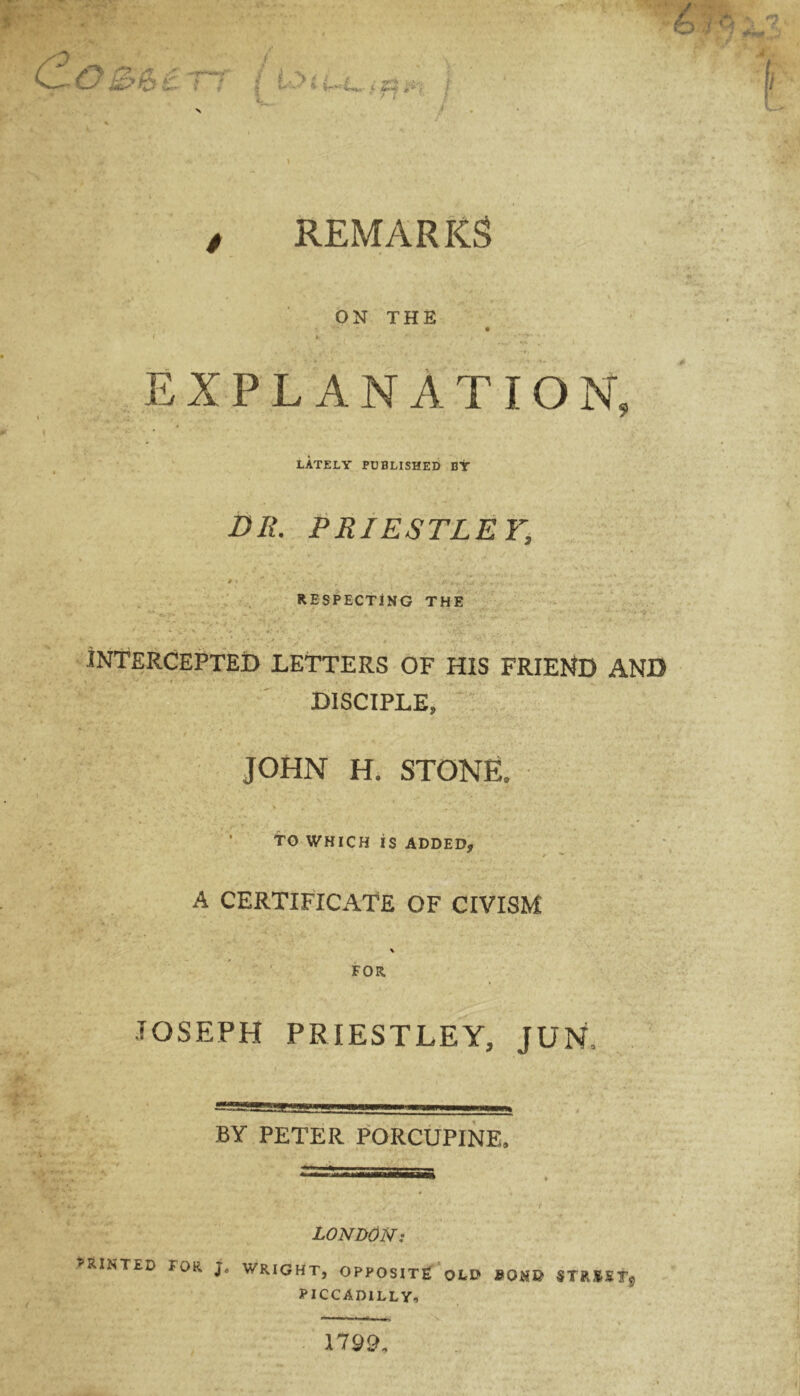 f? r? k*' | «■ tr«£««- i £$ ; J / REMARKS ON THE / * » ‘ - r • - , ^rJU'K* EXPLANATION, LATELY PUBLISHED BY DR. PRIESTLEY, p > - * ■./■+, \u .. . .. RESPECTING THE ' • * v' N ' \ * t-.V. , ’ . . »*•*,> *' f ... INTERCEPTED LETTERS OF HIS FRIEND AND i -'•••• . _ , DISCIPLE, JOHN H. STONE. •* *r . V V S • ‘J, V , -T. TO WHICH IS ADDED, A CERTIFICATE OF CIVISM \ FOR JOSEPH PRIESTLEY, JUN, BY PETER PORCUPINE, LONDON: PRINTED FOR Ja WRIGHT, OPPOSITE OLD BONG STRMMtg PICCADILLY, 1799.