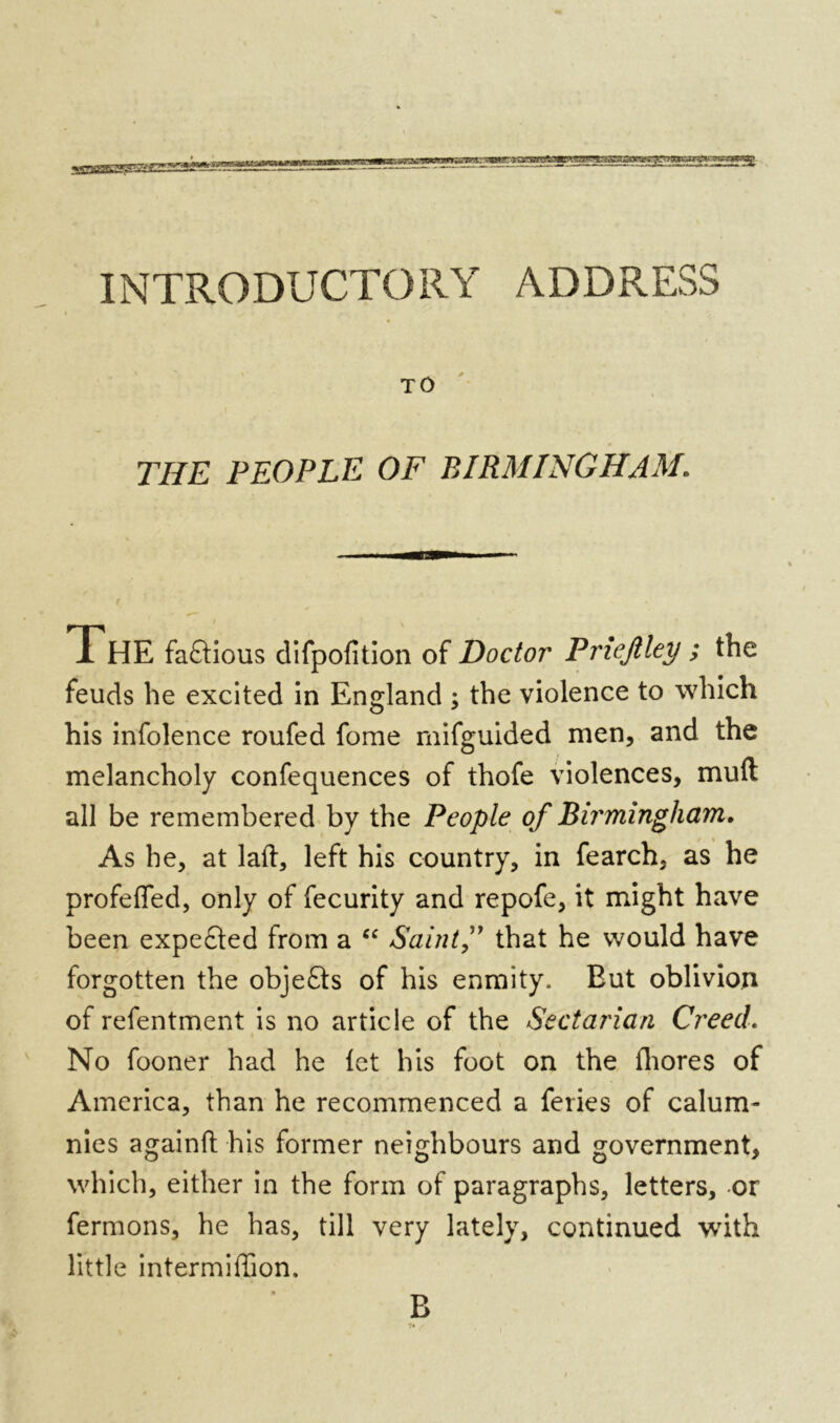 INTRODUCTORY ADDRESS TO THE PEOPLE OF BIRMINGHAM. ThE factious difpofition of Doctor Priefiley ; the feuds he excited in England ; the violence to which his infolence roufed fome mifguided men, and the melancholy confequences of thofe violences, mud all be remembered by the People of Birmingham. As he, at lad, left his country, in fearch. as he profefled, only of fecurity and repofe, it might have been expected from a “ Saint,” that he would have forgotten the objefts of his enmity. Eut oblivion of refentment is no article of the Sectarian Creed. No fooner had he let his foot on the ihores of America, than he recommenced a feries of calum- nies againd his former neighbours and government, which, either in the form of paragraphs, letters, or fermons, he has, till very lately, continued with little intermiffion. B