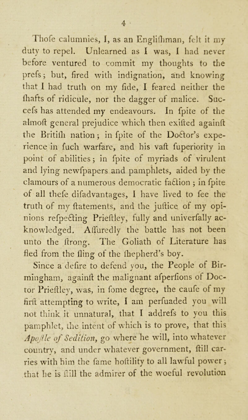 duty to repel. Unlearned as I was, I had never before ventured to commit my thoughts to the prefs; but, fired with indignation, and knowing that i had truth on my fide, I feared neither the Shafts ot ridicule, nor the dagger of malice. Suc- cefs has attended my endeavours. In fpite of the aim oh general prejudice which then exihed againh the Britifh nation; in fpite of the Do&or’s expe- rience in fuch warfare, and his vah fuperiority in point of abilities; in fpite of myriads of virulent and lying newfpapers and pamphlets, aided by the clamours of a numerous democratic faftion ; in fpite of all thefe difadvantages, I have lived to fee the truth of my hatements, and the juftice of my opi- nions refpecting Priehley, fully and univerfally ac- knowledged. AlTuredly the battle has not been unto the Strong. The Goliath of Literature has fled from the Sling of the Shepherd’s boy. Since a defire to defend you, the People of Bir- mingham, againh the malignant afperfions of Doc- tor Priehley, was, in fome degree, the caufe of my firft attempting to write, I am perfuaded you will not think it unnatural, that l addrefs to you this pamphlet, the intent of which is to prove, that this Apojtle of Sedition, go where he will, into whatever country, and under whatever government, hill car- ries with him the fame hohility to all lawful power; that he is hill the admirer of the woeful revolution