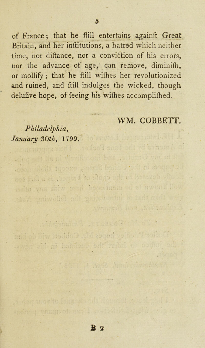 S of France; that he ftill entertains againft Great Britain, and her inftitutions, a hatred which neither time, nor diftance, nor a conviction of his errors, nor the advance of age, can remove, diminifh, or mollify; that he ftill withes her revolutionized and ruined, and ftill indulges the wicked, though delufive hope, of feeing his withes accomplifhed. WM. COBBETT, Philadelphia, January 2>Oth> 1799.