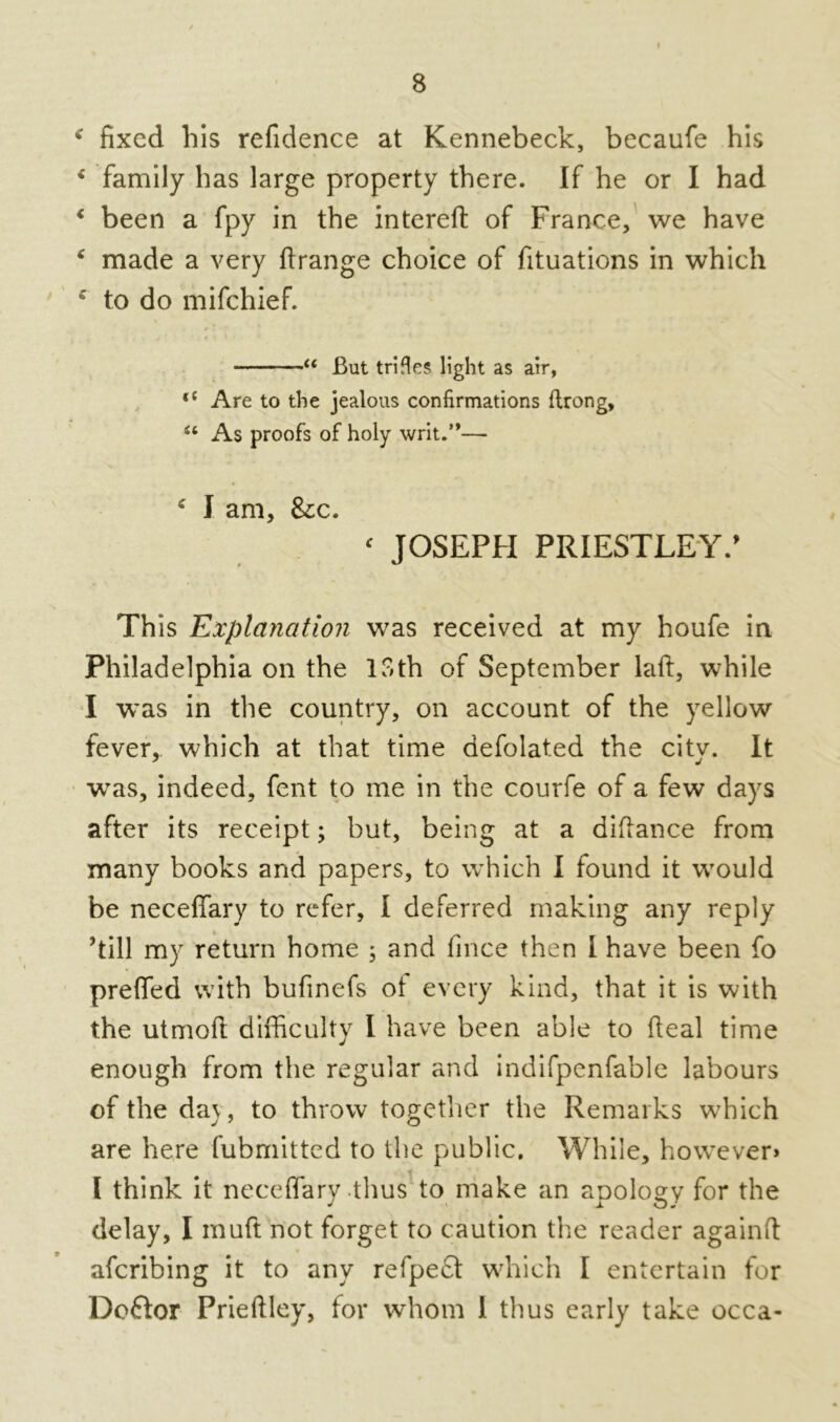 I * fixed his refidence at Kennebeck, becaufe his * family has large property there. If he or I had ‘ been a fpy in the interefi: of France, we have * made a very ftrange choice of fituations in which c to do mifchief. “ But trifles light as air, <c Are to the jealous confirmations ftrong, “ As proofs of holy writ.”— c I am, &c. ‘ JOSEPH PRIESTLEY.’ This Explanation was received at my houfe in Philadelphia on the loth of September laft, while I was in the country, on account of the yellow fever,, which at that time defolated the city. It wras, indeed, fent to me in the courfe of a few days after its receipt; but, being at a diflance from many books and papers, to which I found it wrould be neceffary to refer, I deferred making any reply ’till my return home ; and fince then I have been fo preffed with bufinefs of every kind, that it is with the utrnofl difficulty I have been able to (leal time enough from the regular and indifpenfable labours of the da\, to throw together the Remarks wffiich are here fubmitted to the public. While, howrever» l think it neceffary thus to make an apology for the delay, I muft not forget to caution the reader againft afcribing it to any refpefl: which I entertain for Doftor Prieftley, for whom 1 thus early take occa-