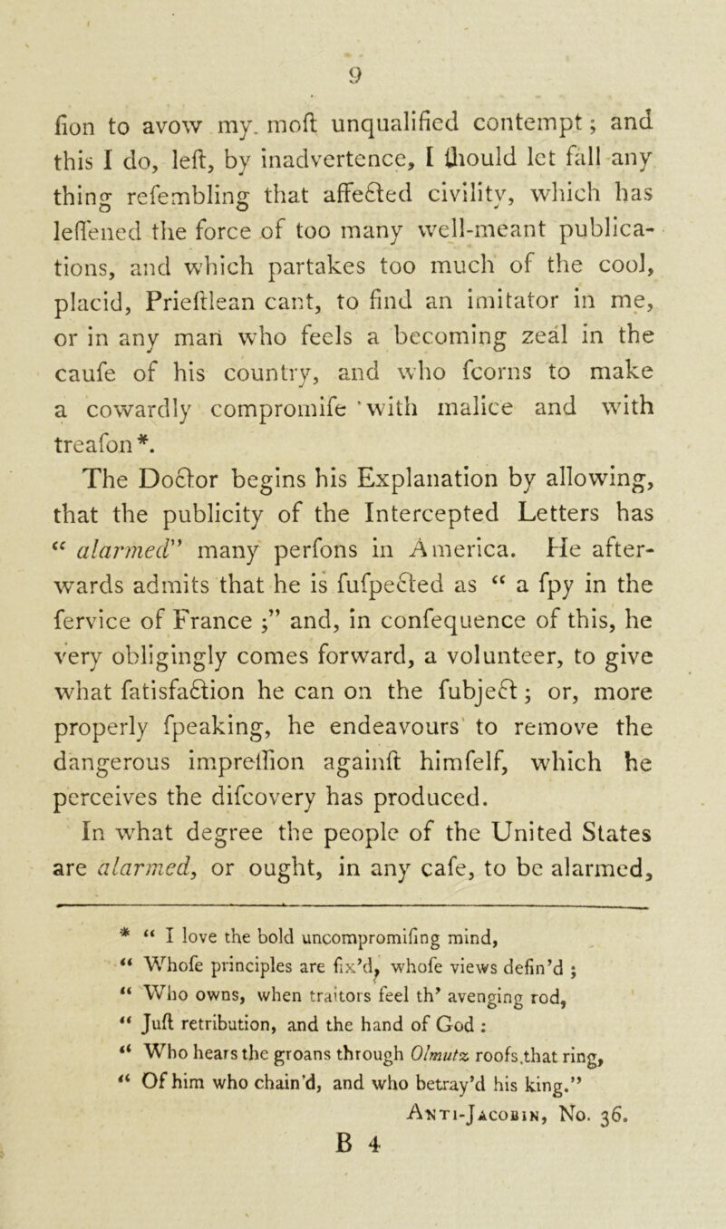 9 fion to avow my. moft unqualified contempt; and this I do, left, by inadvertence, I thould let fall any thing refembling that affefted civility, which has leflened the force of too many well-meant publica- tions, and which partakes too much of the cool, placid, Prieftlean cant, to find an imitator in me, or in any man who feels a becoming zeal in the caufe of his country, and who fcorns to make a cowardly compromife ‘with malice and writh treafon * **. The Doctor begins his Explanation by allowing, that the publicity of the Intercepted Letters has “ alarmed'’ many perfons in America. He after- wards admits that he is fufpefted as “ a fpy in the fervice of France and, in confequence of this, he very obligingly comes forward, a volunteer, to give what fatisfaftion he can on the fubjeft; or, more properly fpeaking, he endeavours to remove the dangerous impreftion againft himfelf, which he perceives the difcovery has produced. In wThat degree the people of the United States are alarmed, or ought, in any cafe, to be alarmed, * “ I love the bold uncompromifing mind, ** Whofe principles are fix’d, whofe views defin’d ; “ Who owns, when traitors feel th’ avenging rod, “ Juft retribution, and the hand of God : “ Who hears the groans through Olmutz roofs.that ring, “ Of him who chain’d, and who betray’d his king.” Anti-Jacobin, No. 36. B 4