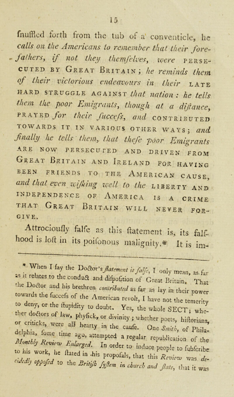 fnuffled forth from the tub of a' conventicle, he calls on the Americans to remember that their fore- - fa!has, ij not they themfelves, were perse- cuted by Great Britain; he reminds them of their victorious endeavours in their late hard struggle against that nation; he tells them the poor Emigrants, though at a diftance, prayed for taeir fuccefs, and contributed TOWARDS IT IN VARIOUS OTHER WAYS; and finally he tells' them, that thefe poor Emigrants are now persecuted and DRIVEN from Great Britain and Ireland for having eeen friends to the American cause, and that even wijhing icell to the liberty and independence of America is a crime that Great Britain will never for- GIVE. Attrocioufly falfe as this ftatement is, its fa If. hood is Jolt in its poilonous malignity.* It is iai_ • When I fay the Dolor’sJlattment U falfe, I only mean, as far . u relates t0 the and difpofition of Great Britain. That ' >e doctor and h,s brethren contributed as far as lay in their power towards the fuccefs of the American revolt, I have not the temerity “ ^ °f tH! t0 d01lbt- Yes, the whole SECT; whe- d°ai0rS °f ,aw- Phyfick, or divinity ; whether poets, hirtorians Z7*} •“ “ 1“ Om tM, J72. m12, Z.Z.ZTTl *r'Z » ’ BrUj/t i, ,h,,A w 4<( it