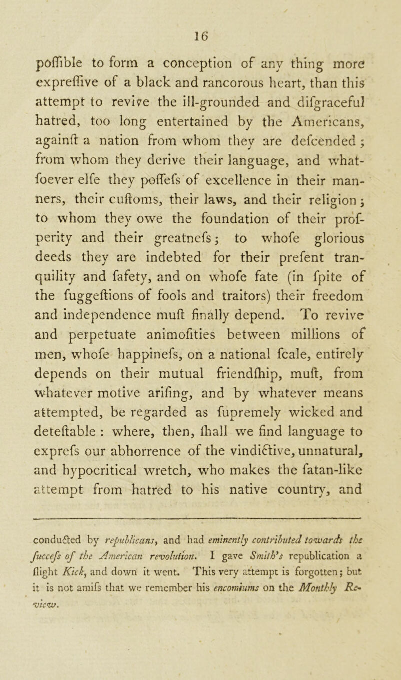 poflible to form a conception of any thing more expreffive of a black and rancorous heart, than this attempt to revise the ill-grounded and difgraceful hatred, too long entertained by the Americans, againfl a nation from whom they are defcended ; from whom they derive their language, and what- soever elfe they poffefs of excellence in their man- ners, their cudoms, their laws, and their religion; to whom they owe the foundation of their prof- perity and their greatnefs; to whofe glorious deeds they are indebted for their prefent tran- quility and fafety, and on whofe fate (in fpite of the fuggedions of fools and traitors) their freedom and independence mud finally depend. To revive and perpetuate animofities between millions of men, whofe happinefs, on a national fcale, entirely depends on their mutual friendfhip, mud, from whatever motive arifing, and by whatever means attempted, be regarded as fupremely wicked and detedable : where, then, diall we find language to exprefs our abhorrence of the vindiftive, unnatural, and hypocritical wretch, who makes the fatan-like attempt from hatred to his native country, and conducted by republicans, and had eminently contributed towards the fuccefs of the American revolution. 1 gave Smith's republication a flight Rich, and down it went. This very attempt is forgotten; but it is not amifs that we remember his encomiums on the Monthly Re- view.